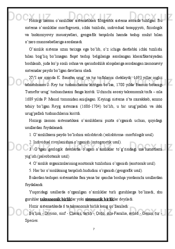 Hozirgi zamon o’simlilkar sistematikasi  filogentik sistema asosida tuzilgan. Bu
sistema   o’simliklar   morfogenezi,   ichki   tuzilishi,   individual   taraqqiyoti,   fiziologik
va   biokimiyoviy   xususiyatlari,   geografik   tarqalishi   hamda   tashqi   muhit   bilan
o’zaro munosabatlariga asoslanadi. 
O’simlik   sistema   uzun   tarixga   ega   bo’lib,   o’z   ichiga   dastlabki   ichki   tuzilishi
bilan   bog’liq   bo’lmagan   faqat   tashqi   belgilariga   asoslangan   klassifikatsiyadan
boshlanib, juda ko’p sonli oshna va qarindoshlik aloqalariga asoslangan zamonaviy
sistemalar paydo bo’lgan davrlarni oladi. 
XVI asr oxirida K. Baushn urug’ va tur toifalarini cheklaydi. 1693 yillar ingliz
tabiatshunos  J.  Rey  tur  tushunchasini  kiritgan  bo’lsa,  1700 yilda  fransuz  botanigi
Turnefor urug’ tushunchasini fanga kiritdi. Uchinchi asosiy taksonomik toifa – oila
1689 yilda P. Manol tomonidan aniqlagan. Keyingi sistema o’ta murakkab, ammo
tabiiy   bo’lgan   Reyg   sistemasi   (1686-1704)   bo’lib,   u   bir   urug’pallali   va   ikki
urug’pallali tushunchlarini kiritdi. 
Hozirgi   zamon   sistematikasi   o’simliklarni   puxta   o’rganish   uchun,   quyidagi
usullardan foydalanadi. 
1. O’simlilkarni paydo bo’lishini solishtirish (solishtirma- morfologik usul). 
2. Individual rivojlanishini o’rganish (ontogenetik usul). 
3.   O’tgan   geologik   davrlarda   o’sgan   o’simliklar   to’g’risidagi   ma’lumotlarni
yig’ish (paleobotanik usul) 
4. O’simlik organizmlarining anotomik tuzilishini o’rganish (anotomik usul). 
5. Har bir o’simlikning tarqalish hududini o’rganish (geografik usul). 
Bulardan tashqari sistematika fani yana bir qancha boshqa yordamchi usullardan
foydalandi. 
Yuqoridagi   usullarda   o’rganilgan   o’simliklar   turli   guruhlarga   bo’linadi,   shu
guruhlar  taksanomik birlik lar yoki  sistematik birlik lar deyiladi. 
Hozir sistematikada 6 ta taksanomik birlik keng qo’llaniladi: 
Bo’lim - Divisio, sinf - Classis, tartib - Ordo, oila-Familia, avlod - Genus, tur -
Species. 
7 