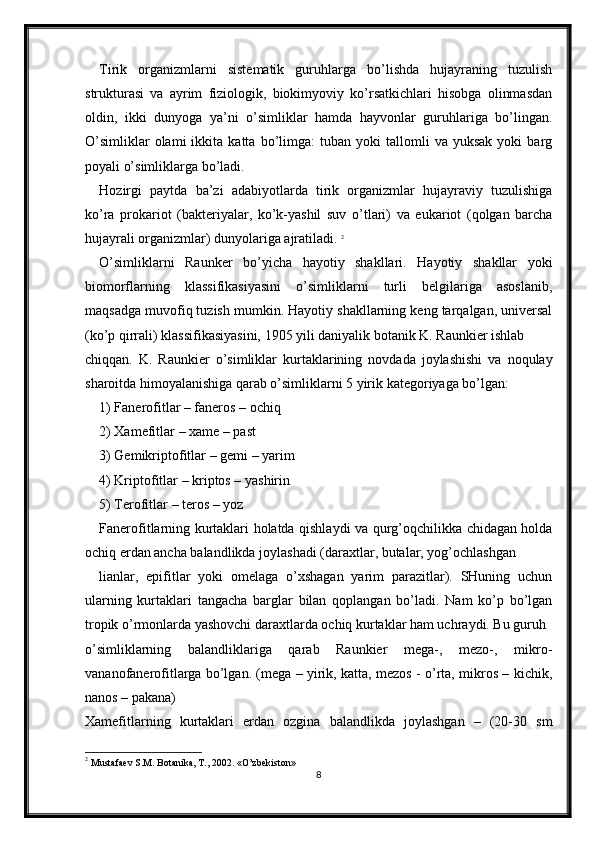 Tirik   organizmlarni   sistematik   guruhlarga   bo’lishda   hujayraning   tuzulish
strukturasi   va   ayrim   fiziologik,   biokimyoviy   ko’rsatkichlari   hisobga   olinmasdan
oldin,   ikki   dunyoga   ya’ni   o’simliklar   hamda   hayvonlar   guruhlariga   bo’lingan.
O’simliklar   olami   ikkita   katta  bo’limga:   tuban   yoki   tallomli   va   yuksak   yoki   barg
poyali o’simliklarga bo’ladi.
Hozirgi   paytda   ba’zi   adabiyotlarda   tirik   organizmlar   hujayraviy   tuzulishiga
ko’ra   prokariot   (bakteriyalar,   ko’k-yashil   suv   o’tlari)   va   eukariot   (qolgan   barcha
hujayrali organizmlar) dunyolariga ajratiladi.  2
O’simliklarni   Raunker   bo’yicha   hayotiy   shakllari.   Hayotiy   shakllar   yoki
biomorflarning   klassifikasiyasini   o’simliklarni   turli   belgilariga   asoslanib,
maqsadga muvofiq tuzish mumkin. Hayotiy shakllarning keng tarqalgan, universal
(ko’p qirrali) klassifikasiyasini, 1905 yili daniyalik botanik K. Raunkier ishlab
chiqqan.   K.   Raunkier   o’simliklar   kurtaklarining   novdada   joylashishi   va   noqulay
sharoitda himoyalanishiga qarab o’simliklarni 5 yirik kategoriyaga bo’lgan:
1) Fanerofitlar – faneros – ochiq
2) Xamefitlar – xame – past
3) Gemikriptofitlar – gemi – yarim
4) Kriptofitlar – kriptos – yashirin
5) Terofitlar – teros – yoz
Fanerofitlarning kurtaklari holatda qishlaydi va qurg’oqchilikka chidagan holda
ochiq erdan ancha balandlikda joylashadi (daraxtlar, butalar, yog’ochlashgan
lianlar,   epifitlar   yoki   omelaga   o’xshagan   yarim   parazitlar).   SHuning   uchun
ularning   kurtaklari   tangacha   barglar   bilan   qoplangan   bo’ladi.   Nam   ko’p   bo’lgan
tropik o’rmonlarda yashovchi daraxtlarda ochiq kurtaklar ham uchraydi. Bu guruh
o’simliklarning   balandliklariga   qarab   Raunkier   mega-,   mezo-,   mikro-
vananofanerofitlarga bo’lgan. (mega – yirik, katta, mezos - o’rta, mikros – kichik,
nanos – pakana)
Xamefitlarning   kurtaklari   erdan   ozgina   balandlikda   joylashgan   –   (20-30   sm
2
  Mustafaev S.M. Botanika, T., 2002. «O’zbekiston»
8 