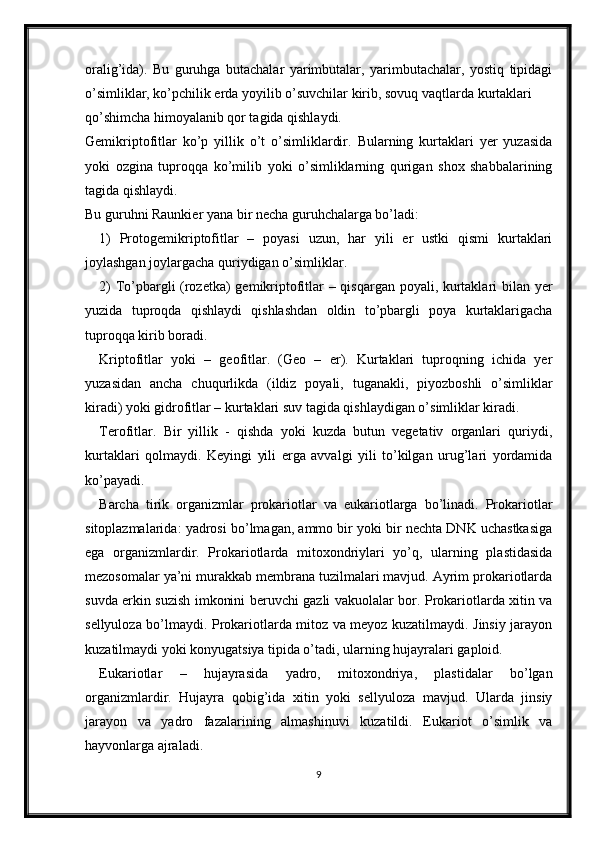 oralig’ida).   Bu   guruhga   butachalar   yarimbutalar,   yarimbutachalar,   yostiq   tipidagi
o’simliklar, ko’pchilik erda yoyilib o’suvchilar kirib, sovuq vaqtlarda kurtaklari
qo’shimcha himoyalanib qor tagida qishlaydi. 
Gemikriptofitlar   ko’p   yillik   o’t   o’simliklardir.   Bularning   kurtaklari   yer   yuzasida
yoki   ozgina   tuproqqa   ko’milib   yoki   o’simliklarning   qurigan   shox   shabbalarining
tagida qishlaydi.
Bu guruhni Raunkier yana bir necha guruhchalarga bo’ladi:
1)   Protogemikriptofitlar   –   poyasi   uzun,   har   yili   er   ustki   qismi   kurtaklari
joylashgan joylargacha quriydigan o’simliklar.
2) To’pbargli (rozetka) gemikriptofitlar – qisqargan poyali, kurtaklari bilan yer
yuzida   tuproqda   qishlaydi   qishlashdan   oldin   to’pbargli   poya   kurtaklarigacha
tuproqqa kirib boradi.
Kriptofitlar   yoki   –   geofitlar.   (Geo   –   er).   Kurtaklari   tuproqning   ichida   yer
yuzasidan   ancha   chuqurlikda   (ildiz   poyali,   tuganakli,   piyozboshli   o’simliklar
kiradi) yoki gidrofitlar – kurtaklari suv tagida qishlaydigan o’simliklar kiradi. 
Terofitlar.   Bir   yillik   -   qishda   yoki   kuzda   butun   vegetativ   organlari   quriydi,
kurtaklari   qolmaydi.   Keyingi   yili   erga   avvalgi   yili   to’kilgan   urug’lari   yordamida
ko’payadi.
Barcha   tirik   organizmlar   prokariotlar   va   eukariotlarga   bo’linadi.   Prokariotlar
sitoplazmalarida: yadrosi bo’lmagan, ammo bir yoki bir nechta DNK uchastkasiga
ega   organizmlardir.   Prokariotlarda   mitoxondriylari   yo’q,   ularning   plastidasida
mezosomalar ya’ni murakkab membrana tuzilmalari mavjud. Ayrim prokariotlarda
suvda erkin suzish imkonini beruvchi gazli vakuolalar bor. Prokariotlarda xitin va
sellyuloza bo’lmaydi. Prokariotlarda mitoz va meyoz kuzatilmaydi. Jinsiy jarayon
kuzatilmaydi yoki konyugatsiya tipida o’tadi, ularning hujayralari gaploid. 
Eukariotlar   –   hujayrasida   yadro,   mitoxondriya,   plastidalar   bo’lgan
organizmlardir.   Hujayra   qobig’ida   xitin   yoki   sellyuloza   mavjud.   Ularda   jinsiy
jarayon   va   yadro   fazalarining   almashinuvi   kuzatildi.   Eukariot   o’simlik   va
hayvonlarga ajraladi. 
9 