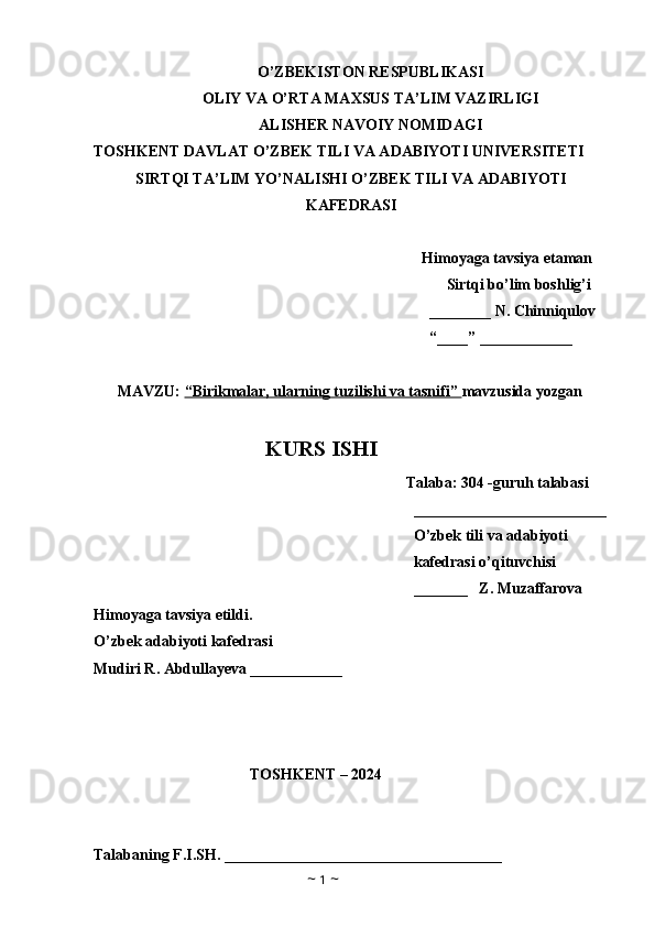 O’ZBEKISTON RESPUBLIKASI
OLIY VA O’RTA MAXSUS TA’LIM VAZIRLIGI
ALISHER NAVOIY NOMIDAGI
TOSHKENT DAVLAT O’ZBEK TILI VA ADABIYOTI UNIVERSITETI
SIRTQI TA’LIM YO’NALISHI O’ZBEK TILI VA ADABIYOTI
KAFEDRASI
Himoyaga tavsiya etaman
Sirtqi bo’lim boshlig’i
________ N.  Chinniqulov
“____” ____________
MAVZU:  “Birikmalar, ularning tuzilishi va tasnifi”  mavzusida yozgan 
KURS ISHI
Talaba: 304 -guruh talabasi 
_________________________
O’zbek tili va adabiyoti 
kafedrasi o’qituvchisi
_______   Z. Muzaffarova
Himoyaga tavsiya etildi. 
O’zbek adabiyoti kafedrasi
Mudiri R. Abdullayeva ____________
TOSHKENT – 2024
      
           
Talabaning F.I.SH. ____________________________________
~  1  ~ 