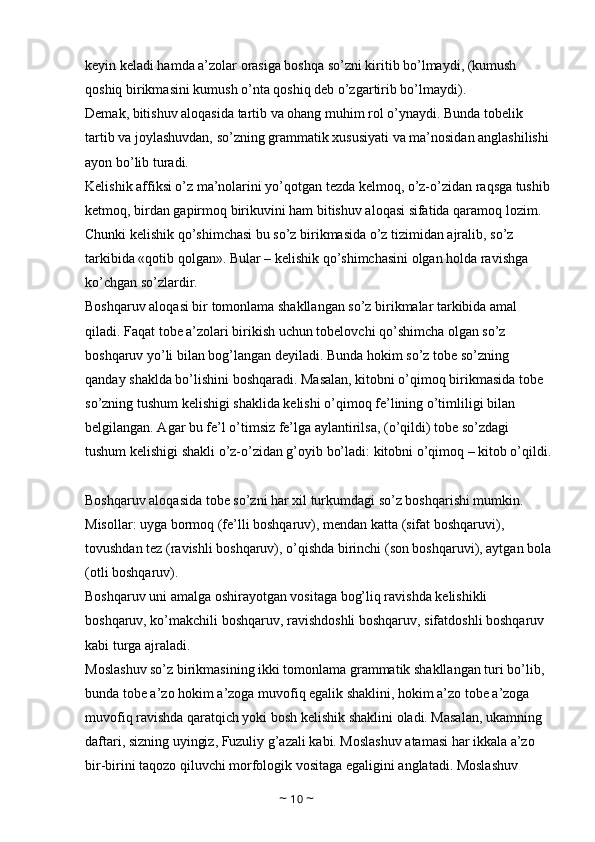 keyin keladi hamda a’zolar orasiga boshqa so’zni kiritib bo’lmaydi, (kumush 
qoshiq birikmasini kumush o’nta qoshiq deb o’zgartirib bo’lmaydi). 
Demak, bitishuv aloqasida tartib va ohang muhim rol o’ynaydi. Bunda tobelik 
tartib va joylashuvdan, so’zning grammatik xususiyati va ma’nosidan anglashilishi 
ayon bo’lib turadi. 
Kelishik affiksi o’z ma’nolarini yo’qotgan tezda kelmoq, o’z-o’zidan raqsga tushib
ketmoq, birdan gapirmoq birikuvini ham bitishuv aloqasi sifatida qaramoq lozim. 
Chunki kelishik qo’shimchasi bu so’z birikmasida o’z tizimidan ajralib, so’z 
tarkibida «qotib qolgan». Bular – kelishik qo’shimchasini olgan holda ravishga 
ko’chgan so’zlardir. 
Boshqaruv aloqasi bir tomonlama shakllangan so’z birikmalar tarkibida amal 
qiladi. Faqat tobe a’zolari birikish uchun tobelovchi qo’shimcha olgan so’z 
boshqaruv yo’li bilan bog’langan deyiladi. Bunda hokim so’z tobe so’zning 
qanday shaklda bo’lishini boshqaradi. Masalan, kitobni o’qimoq birikmasida tobe 
so’zning tushum kelishigi shaklida kelishi o’qimoq fe’lining o’timliligi bilan 
belgilangan. Agar bu fe’l o’timsiz fe’lga aylantirilsa, (o’qildi) tobe so’zdagi 
tushum kelishigi shakli o’z-o’zidan g’oyib bo’ladi: kitobni o’qimoq – kitob o’qildi.
Boshqaruv aloqasida tobe so’zni har xil turkumdagi so’z boshqarishi mumkin. 
Misollar: uyga bormoq (fe’lli boshqaruv), mendan katta (sifat boshqaruvi), 
tovushdan tez (ravishli boshqaruv), o’qishda birinchi (son boshqaruvi), aytgan bola
(otli boshqaruv). 
Boshqaruv uni amalga oshirayotgan vositaga bog’liq ravishda kelishikli 
boshqaruv, ko’makchili boshqaruv, ravishdoshli boshqaruv, sifatdoshli boshqaruv 
kabi turga ajraladi. 
Moslashuv so’z birikmasining ikki tomonlama grammatik shakllangan turi bo’lib, 
bunda tobe a’zo hokim a’zoga muvofiq egalik shaklini, hokim a’zo tobe a’zoga 
muvofiq ravishda qaratqich yoki bosh kelishik shaklini oladi. Masalan, ukamning 
daftari, sizning uyingiz, Fuzuliy g’azali kabi. Moslashuv atamasi har ikkala a’zo 
bir-birini taqozo qiluvchi morfologik vositaga egaligini anglatadi. Moslashuv 
~  10  ~ 