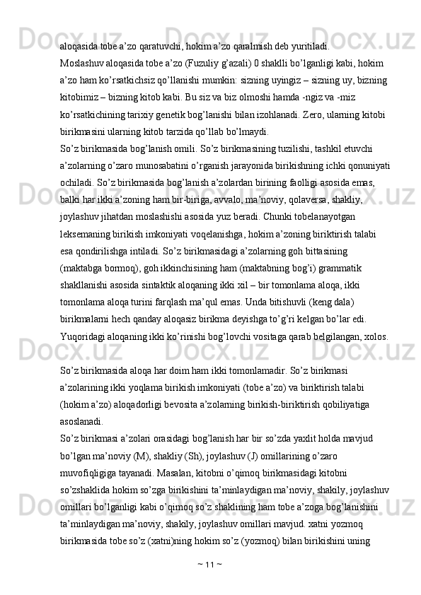 aloqasida tobe a’zo qaratuvchi, hokim a’zo qaralmish deb yuritiladi. 
Moslashuv aloqasida tobe a’zo (Fuzuliy g’azali) 0 shaklli bo’lganligi kabi, hokim 
a’zo ham ko’rsatkichsiz qo’llanishi mumkin: sizning uyingiz – sizning uy, bizning 
kitobimiz – bizning kitob kabi. Bu siz va biz olmoshi hamda -ngiz va -miz 
ko’rsatkichining tarixiy genetik bog’lanishi bilan izohlanadi. Zero, ularning kitobi 
birikmasini ularning kitob tarzida qo’llab bo’lmaydi. 
So’z birikmasida bog’lanish omili. So’z birikmasining tuzilishi, tashkil etuvchi 
a’zolarning o’zaro munosabatini o’rganish jarayonida birikishning ichki qonuniyati
ochiladi. So’z birikmasida bog’lanish a’zolardan birining faolligi asosida emas, 
balki har ikki a’zoning ham bir-biriga, avvalo, ma’noviy, qolaversa, shakliy, 
joylashuv jihatdan moslashishi asosida yuz beradi. Chunki tobelanayotgan 
leksemaning birikish imkoniyati voqelanishga, hokim a’zoning biriktirish talabi 
esa qondirilishga intiladi. So’z birikmasidagi a’zolarning goh bittasining 
(maktabga bormoq), goh ikkinchisining ham (maktabning bog’i) grammatik 
shakllanishi asosida sintaktik aloqaning ikki xil – bir tomonlama aloqa, ikki 
tomonlama aloqa turini farqlash ma’qul emas. Unda bitishuvli (keng dala) 
birikmalarni hech qanday aloqasiz birikma deyishga to’g’ri kelgan bo’lar edi. 
Yuqoridagi aloqaning ikki ko’rinishi bog’lovchi vositaga qarab belgilangan, xolos.
So’z birikmasida aloqa har doim ham ikki tomonlamadir. So’z birikmasi 
a’zolarining ikki yoqlama birikish imkoniyati (tobe a’zo) va biriktirish talabi 
(hokim a’zo) aloqadorligi bevosita a’zolarning birikish-biriktirish qobiliyatiga 
asoslanadi. 
So’z birikmasi a’zolari orasidagi bog’lanish har bir so’zda yaxlit holda mavjud 
bo’lgan ma’noviy (M), shakliy (Sh), joylashuv (J) omillarining o’zaro 
muvofiqligiga tayanadi. Masalan, kitobni o’qimoq birikmasidagi kitobni 
so’zshaklida hokim so’zga birikishini ta’minlaydigan ma’noviy, shakily, joylashuv
omillari bo’lganligi kabi o’qimoq so’z shaklining ham tobe a’zoga bog’lanishini 
ta’minlaydigan ma’noviy, shakily, joylashuv omillari mavjud. xatni yozmoq 
birikmasida tobe so’z (xatni)ning hokim so’z (yozmoq) bilan birikishini uning 
~  11  ~