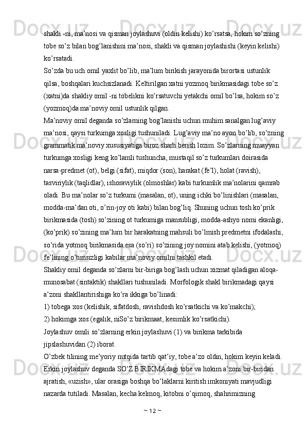 shakli -ni, ma’nosi va qisman joylashuvi (oldin kelishi) ko’rsatsa, hokim so’zning 
tobe so’z bilan bog’lanishini ma’nosi, shakli va qisman joylashishi (keyin kelishi) 
ko’rsatadi. 
So’zda bu uch omil yaxlit bo’lib, ma’lum birikish jarayonida birortasi ustunlik 
qilsa, boshqalari kuchsizlanadi. Keltirilgan xatni yozmoq birikmasidagi tobe so’z 
(xatni)da shakliy omil -ni tobelikni ko’rsatuvchi yetakchi omil bo’lsa, hokim so’z 
(yozmoq)da ma’noviy omil ustunlik qilgan. 
Ma’noviy omil deganda so’zlarning bog’lanishi uchun muhim sanalgan lug’aviy 
ma’nosi, qaysi turkumga xosligi tushuniladi. Lug’aviy ma’no ayon bo’lib, so’zning
grammatik ma’noviy xususiyatiga biroz sharh berish lozim. So’zlarning muayyan 
turkumga xosligi keng ko’lamli tushuncha, mustaqil so’z turkumlari doirasida 
narsa-predmet (ot), belgi (sifat), miqdor (son), harakat (fe’l), holat (ravish), 
tasviriylik (taqlidlar), ishoraviylik (olmoshlar) kabi turkumlik ma’nolarini qamrab 
oladi. Bu ma’nolar so’z turkumi (masalan, ot), uning ichki bo’linishlari (masalan, 
modda-ma’dan oti, o’rin-joy oti kabi) bilan bog’liq. Shuning uchun tosh ko’prik 
birikmasida (tosh) so’zining ot turkumiga mansubligi, modda-ashyo nomi ekanligi,
(ko’prik) so’zining ma’lum bir harakatning mahsuli bo’lmish predmetni ifodalashi,
so’rida yotmoq birikmasida esa (so’ri) so’zining joy nomini atab kelishi, (yotmoq) 
fe’lining o’timsizligi kabilar ma’noviy omilni tashkil etadi. 
Shakliy omil deganda so’zlarni bir-biriga bog’lash uchun xizmat qiladigan aloqa-
munosabat (sintaktik) shakllari tushuniladi. Morfologik shakl birikmadagi qaysi 
a’zoni shakllantirishiga ko’ra ikkiga bo’linadi: 
1) tobega xos (kelishik, sifatdosh, ravishdosh ko’rsatkichi va ko’makchi); 
2) hokimga xos (egalik, niSo’z birikmaat, kesimlik ko’rsatkichi). 
Joylashuv omili so’zlarning erkin joylashuvi (1) va birikma tarkibida 
jipslashuvidan (2) iborat. 
O’zbek tilining me’yoriy nutqida tartib qat’iy, tobe a’zo oldin, hokim keyin keladi.
Erkin joylashuv deganda SO’Z BIRIKMAdagi tobe va hokim a’zoni bir-biridan 
ajratish, «uzish», ular orasiga boshqa bo’laklarni kiritish imkoniyati mavjudligi 
nazarda tutiladi. Masalan, kecha kelmoq, kitobni o’qimoq, shahrimizning 
~  12  ~ 