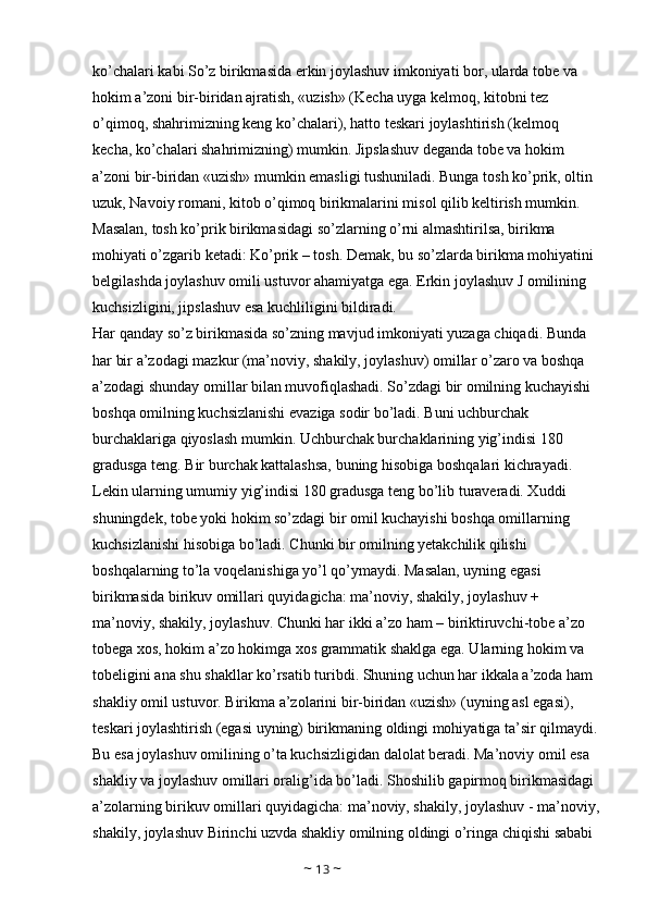 ko’chalari kabi So’z birikmasida erkin joylashuv imkoniyati bor, ularda tobe va 
hokim a’zoni bir-biridan ajratish, «uzish» (Kecha uyga kelmoq, kitobni tez 
o’qimoq, shahrimizning keng ko’chalari), hatto teskari joylashtirish (kelmoq 
kecha, ko’chalari shahrimizning) mumkin. Jipslashuv deganda tobe va hokim 
a’zoni bir-biridan «uzish» mumkin emasligi tushuniladi. Bunga tosh ko’prik, oltin 
uzuk, Navoiy romani, kitob o’qimoq birikmalarini misol qilib keltirish mumkin. 
Masalan, tosh ko’prik birikmasidagi so’zlarning o’rni almashtirilsa, birikma 
mohiyati o’zgarib ketadi: Ko’prik – tosh. Demak, bu so’zlarda birikma mohiyatini 
belgilashda joylashuv omili ustuvor ahamiyatga ega. Erkin joylashuv J omilining 
kuchsizligini, jipslashuv esa kuchliligini bildiradi. 
Har qanday so’z birikmasida so’zning mavjud imkoniyati yuzaga chiqadi. Bunda 
har bir a’zodagi mazkur (ma’noviy, shakily, joylashuv) omillar o’zaro va boshqa 
a’zodagi shunday omillar bilan muvofiqlashadi. So’zdagi bir omilning kuchayishi 
boshqa omilning kuchsizlanishi evaziga sodir bo’ladi. Buni uchburchak 
burchaklariga qiyoslash mumkin. Uchburchak burchaklarining yig’indisi 180 
gradusga teng. Bir burchak kattalashsa, buning hisobiga boshqalari kichrayadi. 
Lekin ularning umumiy yig’indisi 180 gradusga teng bo’lib turaveradi. Xuddi 
shuningdek, tobe yoki hokim so’zdagi bir omil kuchayishi boshqa omillarning 
kuchsizlanishi hisobiga bo’ladi. Chunki bir omilning yetakchilik qilishi 
boshqalarning to’la voqelanishiga yo’l qo’ymaydi. Masalan, uyning egasi 
birikmasida birikuv omillari quyidagicha: ma’noviy, shakily, joylashuv + 
ma’noviy, shakily, joylashuv. Chunki har ikki a’zo ham – biriktiruvchi-tobe a’zo 
tobega xos, hokim a’zo hokimga xos grammatik shaklga ega. Ularning hokim va 
tobeligini ana shu shakllar ko’rsatib turibdi. Shuning uchun har ikkala a’zoda ham 
shakliy omil ustuvor. Birikma a’zolarini bir-biridan «uzish» (uyning asl egasi), 
teskari joylashtirish (egasi uyning) birikmaning oldingi mohiyatiga ta’sir qilmaydi.
Bu esa joylashuv omilining o’ta kuchsizligidan dalolat beradi. Ma’noviy omil esa 
shakliy va joylashuv omillari oralig’ida bo’ladi. Shoshilib gapirmoq birikmasidagi 
a’zolarning birikuv omillari quyidagicha: ma’noviy, shakily, joylashuv - ma’noviy,
shakily, joylashuv Birinchi uzvda shakliy omilning oldingi o’ringa chiqishi sababi 
~  13  ~ 