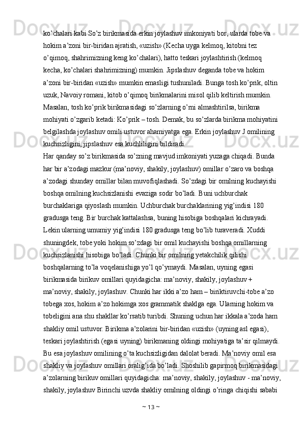 ko’chalari kabi So’z birikmasida erkin joylashuv imkoniyati bor, ularda tobe va 
hokim a’zoni bir-biridan ajratish, «uzish» (Kecha uyga kelmoq, kitobni tez 
o’qimoq, shahrimizning keng ko’chalari), hatto teskari joylashtirish (kelmoq 
kecha, ko’chalari shahrimizning) mumkin. Jipslashuv deganda tobe va hokim 
a’zoni bir-biridan «uzish» mumkin emasligi tushuniladi. Bunga tosh ko’prik, oltin 
uzuk, Navoiy romani, kitob o’qimoq birikmalarini misol qilib keltirish mumkin. 
Masalan, tosh ko’prik birikmasidagi so’zlarning o’rni almashtirilsa, birikma 
mohiyati o’zgarib ketadi: Ko’prik – tosh. Demak, bu so’zlarda birikma mohiyatini 
belgilashda joylashuv omili ustuvor ahamiyatga ega. Erkin joylashuv J omilining 
kuchsizligini, jipslashuv esa kuchliligini bildiradi. 
Har qanday so’z birikmasida so’zning mavjud imkoniyati yuzaga chiqadi. Bunda 
har bir a’zodagi mazkur (ma’noviy, shakily, joylashuv) omillar o’zaro va boshqa 
a’zodagi shunday omillar bilan muvofiqlashadi. So’zdagi bir omilning kuchayishi 
boshqa omilning kuchsizlanishi evaziga sodir bo’ladi. Buni uchburchak 
burchaklariga qiyoslash mumkin. Uchburchak burchaklarining yig’indisi 180 
gradusga teng. Bir burchak kattalashsa, buning hisobiga boshqalari kichrayadi. 
Lekin ularning umumiy yig’indisi 180 gradusga teng bo’lib turaveradi. Xuddi 
shuningdek, tobe yoki hokim so’zdagi bir omil kuchayishi boshqa omillarning 
kuchsizlanishi hisobiga bo’ladi. Chunki bir omilning yetakchilik qilishi 
boshqalarning to’la voqelanishiga yo’l qo’ymaydi. Masalan, uyning egasi 
birikmasida birikuv omillari quyidagicha: ma’noviy, shakily, joylashuv + 
ma’noviy, shakily, joylashuv. Chunki har ikki a’zo ham – biriktiruvchi-tobe a’zo 
tobega xos, hokim a’zo hokimga xos grammatik shaklga ega. Ularning hokim va 
tobeligini ana shu shakllar ko’rsatib turibdi. Shuning uchun har ikkala a’zoda ham 
shakliy omil ustuvor. Birikma a’zolarini bir-biridan «uzish» (uyning asl egasi), 
teskari joylashtirish (egasi uyning) birikmaning oldingi mohiyatiga ta’sir qilmaydi.
Bu esa joylashuv omilining o’ta kuchsizligidan dalolat beradi. Ma’noviy omil esa 
shakliy va joylashuv omillari oralig’ida bo’ladi. Shoshilib gapirmoq birikmasidagi 
a’zolarning birikuv omillari quyidagicha: ma’noviy, shakily, joylashuv - ma’noviy,
shakily, joylashuv Birinchi uzvda shakliy omilning oldingi o’ringa chiqishi sababi 
~  13  ~