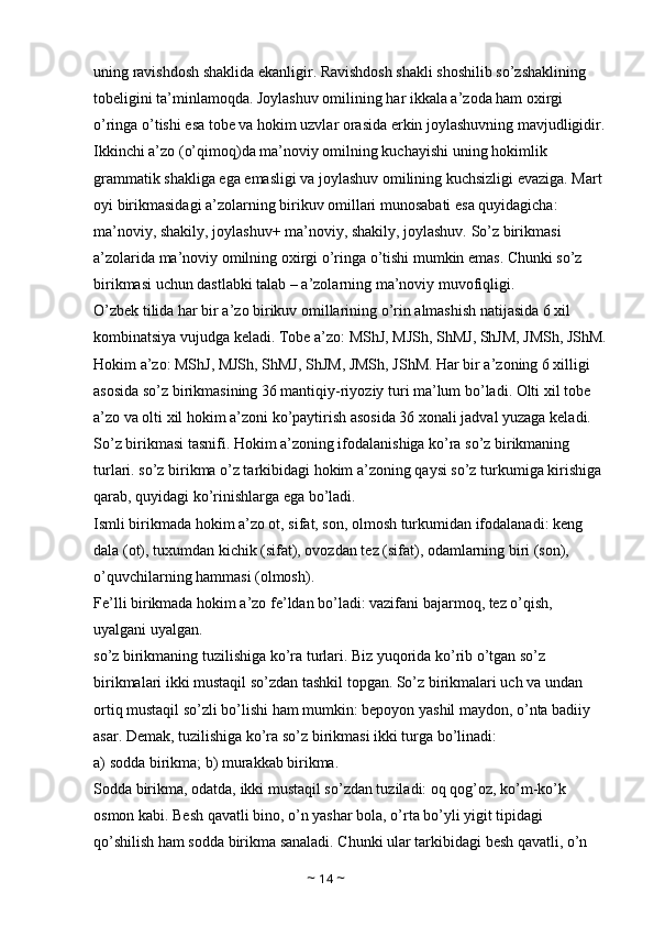 uning ravishdosh shaklida ekanligir. Ravishdosh shakli shoshilib so’zshaklining 
tobeligini ta’minlamoqda. Joylashuv omilining har ikkala a’zoda ham oxirgi 
o’ringa o’tishi esa tobe va hokim uzvlar orasida erkin joylashuvning mavjudligidir.
Ikkinchi a’zo (o’qimoq)da ma’noviy omilning kuchayishi uning hokimlik 
grammatik shakliga ega emasligi va joylashuv omilining kuchsizligi evaziga. Mart 
oyi birikmasidagi a’zolarning birikuv omillari munosabati esa quyidagicha: 
ma’noviy, shakily, joylashuv+ ma’noviy, shakily, joylashuv. So’z birikmasi 
a’zolarida ma’noviy omilning oxirgi o’ringa o’tishi mumkin emas. Chunki so’z 
birikmasi uchun dastlabki talab – a’zolarning ma’noviy muvofiqligi. 
O’zbek tilida har bir a’zo birikuv omillarining o’rin almashish natijasida 6 xil 
kombinatsiya vujudga keladi. Tobe a’zo: MShJ, MJSh, ShMJ, ShJM, JMSh, JShM.
Hokim a’zo: MShJ, MJSh, ShMJ, ShJM, JMSh, JShM. Har bir a’zoning 6 xilligi 
asosida so’z birikmasining 36 mantiqiy-riyoziy turi ma’lum bo’ladi. Olti xil tobe 
a’zo va olti xil hokim a’zoni ko’paytirish asosida 36 xonali jadval yuzaga keladi. 
So’z birikmasi tasnifi. Hokim a’zoning ifodalanishiga ko’ra so’z birikmaning 
turlari. so’z birikma o’z tarkibidagi hokim a’zoning qaysi so’z turkumiga kirishiga 
qarab, quyidagi ko’rinishlarga ega bo’ladi. 
Ismli birikmada hokim a’zo ot, sifat, son, olmosh turkumidan ifodalanadi: keng 
dala (ot), tuxumdan kichik (sifat), ovozdan tez (sifat), odamlarning biri (son), 
o’quvchilarning hammasi (olmosh). 
Fe’lli birikmada hokim a’zo fe’ldan bo’ladi: vazifani bajarmoq, tez o’qish, 
uyalgani uyalgan. 
so’z birikmaning tuzilishiga ko’ra turlari. Biz yuqorida ko’rib o’tgan so’z 
birikmalari ikki mustaqil so’zdan tashkil topgan. So’z birikmalari uch va undan 
ortiq mustaqil so’zli bo’lishi ham mumkin: bepoyon yashil maydon, o’nta badiiy 
asar. Demak, tuzilishiga ko’ra so’z birikmasi ikki turga bo’linadi: 
a) sodda birikma; b) murakkab birikma. 
Sodda birikma, odatda, ikki mustaqil so’zdan tuziladi: oq qog’oz, ko’m-ko’k 
osmon kabi. Besh qavatli bino, o’n yashar bola, o’rta bo’yli yigit tipidagi 
qo’shilish ham sodda birikma sanaladi. Chunki ular tarkibidagi besh qavatli, o’n 
~  14  ~ 