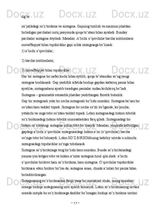 ilg’or 
xo’jalikdagi so’z birikma va sintagma. Gapning tuzilish va mazmun jihatdan 
birlashgan parchalari nutq jarayonida qisqa to’xtam bilan ajraladi. Bunday 
parchalar sintagma deyiladi. Masalan: A’lochi o’quvchilar barcha imtihonlarni 
muvaffaqiyat bilan topshirdilar gapi uchta sintagmaga bo’linadi: 
1) a’lochi o’quvchilar; 
2) barcha imtihonlarni; 
3) muvaffaqiyat bilan topshirdilar. 
Har bir sintagma bir nafas kuchi bilan aytilib, qisqa to’xtamdan so’ng yangi 
sintagma boshlanadi. Gap yaxlitlik sifatida boshqa gapdan kattaroq pauza bilan 
ajratilsa, sintagmalarni ajratib turadigan pauzalar undan kichikroq bo’ladi. 
Sintagma – grammatik-semantik jihatdan yaxlitlangan fonetik butunlik. 
Gap bir sintagmali yoki bir necha sintagmali bo’lishi mumkin. Sintagma ba’zan bir
so’zdan ham tashkil topadi. Sintagma bir necha so’zli bo’lganda, ko’pincha, 
yetakchi va unga tobe so’zdan tashkil topadi. Lekin sintagmadagi hokim-tobelik 
so’z birikmadagi hokim-tobelik munosabatidan farq qiladi. Sintagmadagi bir 
hokim so’z keyingi sintagma uchun tobe bo’lmaydi. Masalan, yuqorida keltirilgan 
gapdagi a’lochi o’quvchilar sintagmasidagi hokim a’zo (o’quvchilar) barcha 
so’ziga tobe bo’lolmaydi. Lekin SO’Z BIRIKMAning tarkibiy uzvida u uchinchi 
sintagmadagi topshirdilar so’ziga tobelanadi. 
Sintagma so’z birikmaga teng bo’lishi ham mumkin. Bunda so’z birikmadagi 
yonma-yon kelgan tobe va hokim a’zolar sintagma hosil qila oladi: a’lochi 
o’quvchilar birikuvi ham so’z birikma, ham sintagma. O’quvchilar topshirdilar 
birikmasi erkin birikuv bo’lsa-da, sintagma emas, chunki a’zolari bir pauza bilan 
birlashtirilmagan. 
Sintagmaning so’z birikmadan farqli yana bir xususiyati shuki, uning unsurlari 
orasiga boshqa sintagmaning uzvi ajralib kirmaydi. Lekin so’z birikmaning uzvlari
orasida nutqda bu so’z birikmaga daxldor bo’lmagan boshqa so’z birikma uzvlari 
~  17  ~ 