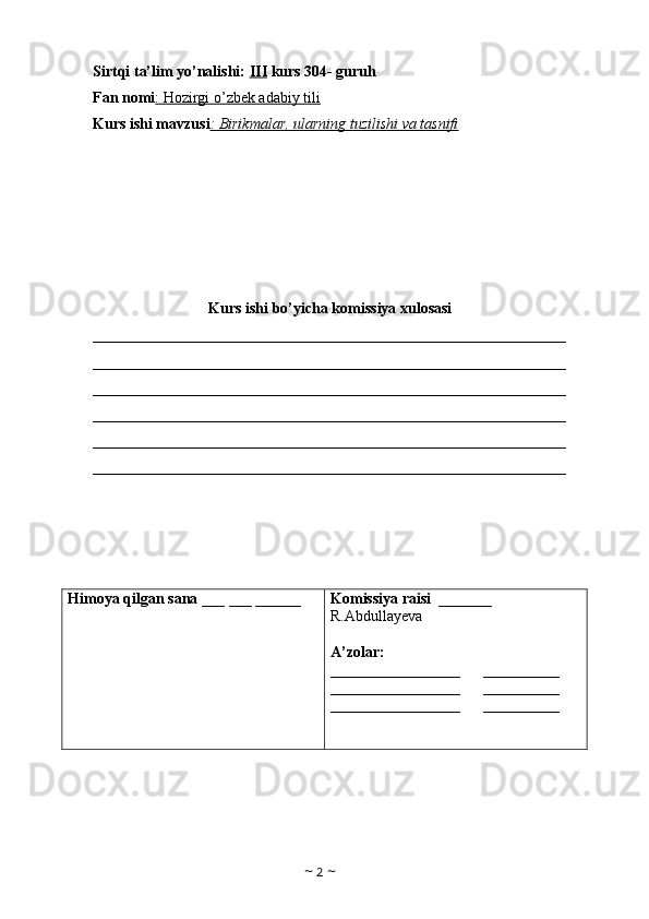 Sirtqi ta’lim yo’nalishi:  III  kurs 304- guruh 
Fan nomi : Hozirgi o’zbek adabiy tili  
Kurs ishi mavzusi : Birikmalar, ularning tuzilishi va tasnifi
Kurs ishi bo’yicha komissiya xulosasi 
______________________________________________________________
______________________________________________________________
______________________________________________________________
______________________________________________________________
______________________________________________________________
______________________________________________________________
Himoya qilgan sana  ___ ___ ______ Komissiya raisi   _______ 
R.Abdullayeva
A’zolar:
_________________      __________
_________________      __________
_________________       __________
                        
                      
~  2  ~ 