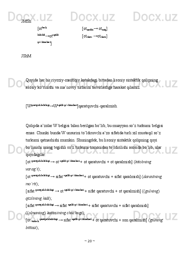 JMSh 
[ot bosh 
kelishik
→ot egalik 
qo’shimchasi
]  [ot
modda → ot
aniq ] 
[ot
shaxs  →ot
shaxs ] 
JShM 
Quyida   har   bir   riyoziy - mantiqiy   katakdagi   bittadan   lisoniy   sintaktik   qolipning  
asosiy   ko ’ rinishi   va   ma ’ noviy   turlarini   tasvirlashga   harakat   qilamiz .
[W qaratqich kelishigi
→W egalik qo’shimchasi
]qarat quv chi-qaralmish.
 
Qolipda a’zolar W belgisi bilan berilgan bo’lib, bu muayyan so’z turkumi belgisi 
emas. Chunki bunda W unsurini to’ldiruvchi a’zo sifatida turli xil mustaqil so’z 
turkumi qatnashishi mumkin. Shuningdek, bu lisoniy sintaktik qolipning quyi 
bo’linishi uning tegishli so’z turkumi tomonidan to’ldirilishi asosida bo’lib, ular 
quyidagilar: 
[ot  qaratqich kelishigi 
→ ot  egalik qo’shimchasi 
+ ot qaratuvchi + ot qaralmish] ( kitobning 
varag’i ); 
[ot  qaratqich kelishigi 
→ sifat  egalik qo’shimchasi 
+ ot qaratuvchi + sifat qaralmish] ( daraxtning 
mo’rti ); 
[sifat  qaratqich kelishigi
 → ot  egalik qo’shimchasi 
+ sifat qaratuvchi + ot qaralmish] (( gulning ) 
qizilining hidi ); 
[sifat  qaratqich kelishigi 
→ sifat  egalik qo’shimchasi 
+ sifat qaratuvchi + sifat qaralmish] 
(( olmaning )  kattasining chuchugi ); 
[ot 
turdosh  qaratqich kelishigi 
→ sifat  egalik qo’shimchasi 
+ ot qaratuvchi + son qaralmish] ( gulning 
bittasi ); 
~  20  ~ 