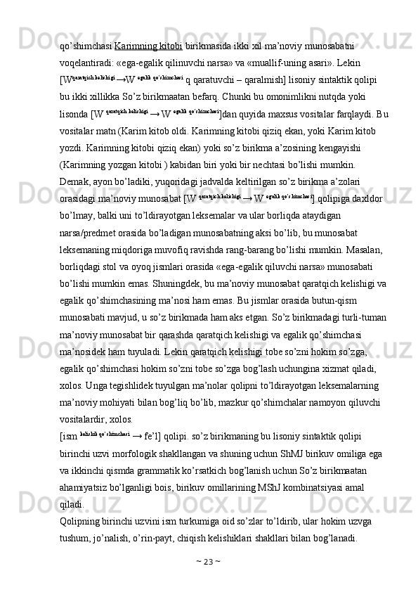 qo’shimchasi  Karimning kitobi  birikmasida ikki xil ma’noviy munosabatni 
voqelantiradi: «ega-egalik qilinuvchi narsa» va «muallif-uning asari». Lekin 
[W qaratqich kelishigi 
→W  egalik qo’shimchasi
 q qaratuvchi – qaralmish] lisoniy sintaktik qolipi 
bu ikki xillikka So’z birikmaatan befarq. Chunki bu omonimlikni nutqda yoki 
lisonda [W  qaratqich kelishigi 
→ W  egalik qo’shimchasi
]dan quyida maxsus vositalar farqlaydi. Bu
vositalar matn (Karim kitob oldi. Karimning kitobi qiziq ekan, yoki Karim kitob 
yozdi. Karimning kitobi qiziq ekan) yoki so’z birikma a’zosining kengayishi 
(Karimning yozgan kitobi ) kabidan biri yoki bir nechtasi bo’lishi mumkin. 
Demak, ayon bo’ladiki, yuqoridagi jadvalda keltirilgan so’z birikma a’zolari 
orasidagi ma’noviy munosabat [W  qaratqich kelishigi 
→ W  egalik qo’shimchasi
] qolipiga daxldor 
bo’lmay, balki uni to’ldirayotgan leksemalar va ular borliqda ataydigan 
narsa/predmet orasida bo’ladigan munosabatning aksi bo’lib, bu munosabat 
leksemaning miqdoriga muvofiq ravishda rang-barang bo’lishi mumkin. Masalan, 
borliqdagi stol va oyoq jismlari orasida «ega-egalik qiluvchi narsa» munosabati 
bo’lishi mumkin emas. Shuningdek, bu ma’noviy munosabat qaratqich kelishigi va
egalik qo’shimchasining ma’nosi ham emas. Bu jismlar orasida butun-qism 
munosabati mavjud, u so’z birikmada ham aks etgan. So’z birikmadagi turli-tuman
ma’noviy munosabat bir qarashda qaratqich kelishigi va egalik qo’shimchasi 
ma’nosidek ham tuyuladi. Lekin qaratqich kelishigi tobe so’zni hokim so’zga, 
egalik qo’shimchasi hokim so’zni tobe so’zga bog’lash uchungina xizmat qiladi, 
xolos. Unga tegishlidek tuyulgan ma’nolar qolipni to’ldirayotgan leksemalarning 
ma’noviy mohiyati bilan bog’liq bo’lib, mazkur qo’shimchalar namoyon qiluvchi 
vositalardir, xolos. 
[ism  kelishik qo’shimchasi
 → fe’l] qolipi. so’z birikmaning bu lisoniy sintaktik qolipi 
birinchi uzvi morfologik shakllangan va shuning uchun ShMJ birikuv omiliga ega 
va ikkinchi qismda grammatik ko’rsatkich bog’lanish uchun So’z birikmaatan 
ahamiyatsiz bo’lganligi bois, birikuv omillarining MShJ kombinatsiyasi amal 
qiladi. 
Qolipning birinchi uzvini ism turkumiga oid so’zlar to’ldirib, ular hokim uzvga 
tushum, jo’nalish, o’rin-payt, chiqish kelishiklari shakllari bilan bog’lanadi. 
~  23  ~ 