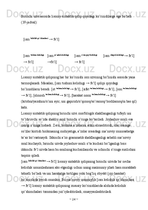 Birinchi uzvi asosida lisoniy sintaktik qolip quyidagi ko’rinishlarga ega bo’ladi 
(39-jadval): 
[ism  kelishik qo’shimchasi
 → fe’l] 
[ism  tushum kelishigi 
→ fe’l]  [ism  jo’nalish kelishigi 
→fe’l]  [ism  o’rin-payt kelishigi 
→ fe’l]  [ism  chiqish kelishigi 
→ fe’l]
Lisoniy sintaktik qolipning har bir ko’rinishi ism uzvining bo’linishi asosida yana 
tarmoqlanadi. Masalan, [ism tushum kelishigi → fe’l] qolipi quyidagi 
bo’linishlarni beradi: [ot  tushum kelishigi 
→ fe’l], [sifat  tushum kelishigi 
→ fe’l], [son  tushum kelishigi 
→ fe’l], [olmosh  tushum kelishigi 
→ fe’l], [harakat nomi  tushum kelishigi 
→ fe’l] 
(kitobni/yaxshini/o’nni ayir, uni gapirish/o’qimoq/so’ramoq/ boshlamoq/ni bas qil)
kabi. 
Lisoniy sintaktik qolipning birinchi uzvi morfologik shakllanganligi tufayli uni 
to’ldiruvchi so’zda shakliy omil birinchi o’ringa ko’tariladi. Joylashuv omili esa 
oxirgi o’ringa tushadi. Zero, birikma a’zolarini erkin almashtirish, ular orasiga 
so’zlar kiritish birikmaning mohiyatiga, a’zolar orasidagi ma’noviy munosabatga 
ta’sir ko’rsatmaydi. Ikkinchi a’zo grammatik shakllanganligi sababli ma’noviy 
omil kuchayib, birinchi uzvda joylashuv omili o’ta kuchsiz bo’lganligi bois 
ikkinchi fe’l uzvda ham bu omilning kuchsizlanishi va uchinchi o’ringa surilishini 
taqozo qiladi. 
[ism  kelishik qo’shimchasi 
→ fe’l] lisoniy sintaktik qolipining birinchi uzvida bir necha 
kelishik umumlashmasi aks etganligi uchun uning mazmuniy jihati ham murakkab 
tabiatli bo’ladi va uni harakatga tortilgan yoki bog’liq obyekt (joy-harakat) 
ko’rinishida berish mumkin. Bu ma’noviy umumiylik [ism kelishik qo’shimchasi 
→ fe’l] lisoniy sintaktik qolipining xususiy ko’rinishlarida alohida kelishik 
qo’shimchalari tomonidan juz’iylashtiriladi, muayyanlashtiriladi. 
~  24  ~ 