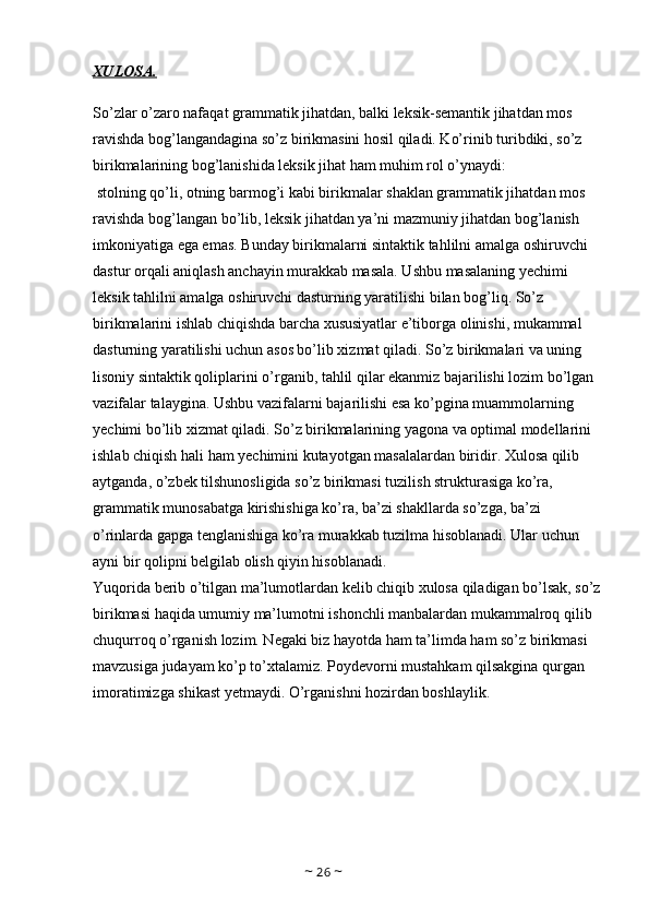 XULOSA.
So’zlar o’zaro nafaqat grammatik jihatdan, balki leksik-semantik jihatdan mos 
ravishda bog’langandagina so’z birikmasini hosil qiladi. Ko’rinib turibdiki, so’z 
birikmalarining bog’lanishida leksik jihat ham muhim rol o’ynaydi:
 stolning qo’li, otning barmog’i kabi birikmalar shaklan grammatik jihatdan mos 
ravishda bog’langan bo’lib, leksik jihatdan ya’ni mazmuniy jihatdan bog’lanish 
imkoniyatiga ega emas. Bunday birikmalarni sintaktik tahlilni amalga oshiruvchi 
dastur orqali aniqlash anchayin murakkab masala. Ushbu masalaning yechimi 
leksik tahlilni amalga oshiruvchi dasturning yaratilishi bilan bog’liq. So’z 
birikmalarini ishlab chiqishda barcha xususiyatlar e’tiborga olinishi, mukammal 
dasturning yaratilishi uchun asos bo’lib xizmat qiladi. So’z birikmalari va uning 
lisoniy sintaktik qoliplarini o’rganib, tahlil qilar ekanmiz bajarilishi lozim bo’lgan 
vazifalar talaygina. Ushbu vazifalarni bajarilishi esa ko’pgina muammolarning 
yechimi bo’lib xizmat qiladi. So’z birikmalarining yagona va optimal modellarini 
ishlab chiqish hali ham yechimini kutayotgan masalalardan biridir. Xulosa qilib 
aytganda, o’zbek tilshunosligida so’z birikmasi tuzilish strukturasiga ko’ra, 
grammatik munosabatga kirishishiga ko’ra, ba’zi shakllarda so’zga, ba’zi 
o’rinlarda gapga tenglanishiga ko’ra murakkab tuzilma hisoblanadi. Ular uchun 
ayni bir qolipni belgilab olish qiyin hisoblanadi. 
Yuqorida berib o’tilgan ma’lumotlardan kelib chiqib xulosa qiladigan bo’lsak, so’z
birikmasi haqida umumiy ma’lumotni ishonchli manbalardan mukammalroq qilib 
chuqurroq o’rganish lozim. Negaki biz hayotda ham ta’limda ham so’z birikmasi 
mavzusiga judayam ko’p to’xtalamiz. Poydevorni mustahkam qilsakgina qurgan 
imoratimizga shikast yetmaydi. O’rganishni hozirdan boshlaylik.
~  26  ~ 