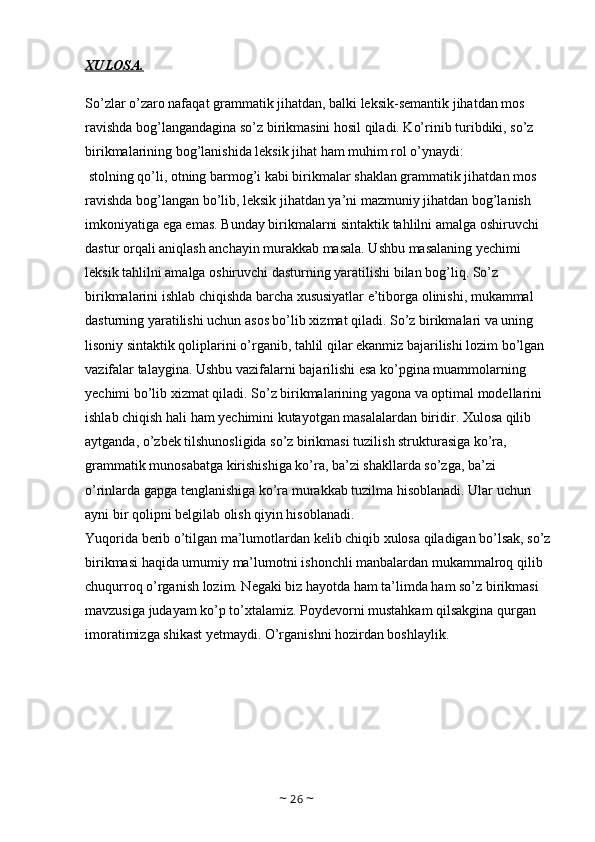 XULOSA.
So’zlar o’zaro nafaqat grammatik jihatdan, balki leksik-semantik jihatdan mos 
ravishda bog’langandagina so’z birikmasini hosil qiladi. Ko’rinib turibdiki, so’z 
birikmalarining bog’lanishida leksik jihat ham muhim rol o’ynaydi:
 stolning qo’li, otning barmog’i kabi birikmalar shaklan grammatik jihatdan mos 
ravishda bog’langan bo’lib, leksik jihatdan ya’ni mazmuniy jihatdan bog’lanish 
imkoniyatiga ega emas. Bunday birikmalarni sintaktik tahlilni amalga oshiruvchi 
dastur orqali aniqlash anchayin murakkab masala. Ushbu masalaning yechimi 
leksik tahlilni amalga oshiruvchi dasturning yaratilishi bilan bog’liq. So’z 
birikmalarini ishlab chiqishda barcha xususiyatlar e’tiborga olinishi, mukammal 
dasturning yaratilishi uchun asos bo’lib xizmat qiladi. So’z birikmalari va uning 
lisoniy sintaktik qoliplarini o’rganib, tahlil qilar ekanmiz bajarilishi lozim bo’lgan 
vazifalar talaygina. Ushbu vazifalarni bajarilishi esa ko’pgina muammolarning 
yechimi bo’lib xizmat qiladi. So’z birikmalarining yagona va optimal modellarini 
ishlab chiqish hali ham yechimini kutayotgan masalalardan biridir. Xulosa qilib 
aytganda, o’zbek tilshunosligida so’z birikmasi tuzilish strukturasiga ko’ra, 
grammatik munosabatga kirishishiga ko’ra, ba’zi shakllarda so’zga, ba’zi 
o’rinlarda gapga tenglanishiga ko’ra murakkab tuzilma hisoblanadi. Ular uchun 
ayni bir qolipni belgilab olish qiyin hisoblanadi. 
Yuqorida berib o’tilgan ma’lumotlardan kelib chiqib xulosa qiladigan bo’lsak, so’z
birikmasi haqida umumiy ma’lumotni ishonchli manbalardan mukammalroq qilib 
chuqurroq o’rganish lozim. Negaki biz hayotda ham ta’limda ham so’z birikmasi 
mavzusiga judayam ko’p to’xtalamiz. Poydevorni mustahkam qilsakgina qurgan 
imoratimizga shikast yetmaydi. O’rganishni hozirdan boshlaylik.
~  26  ~