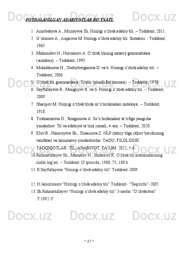 FOYDALANILGAN ADABIYOTLAR RO’YXATI.
1. Anorbekova A., Mirzayeva Sh. Hozirgi o’zbek adabiy tili. – Toshkent, 2011.
2. G ulomov A., Asqarova M. Hozirgi o’zbek adabiy tili. Sintaksis. - Toshkent,ʻ
1965.
3. Mahmudov N., Nurmonov A. O’zbek tilining nazariy grammatikasi 
(sintaksis). – Toshkent, 1995. 
4. Muhiddinova H., Xudoyberganova D. va b. Hozirgi o’zbek adabiy tili. – 
Toshkent, 2006.
5. O’zbek tili grammatikasi. II tom. (mualliflar jamoasi). – Toshkent, 1978. 
6. Sayfullayeva R., Mengliyev B. va b. Hozirgi o’zbek adabiy tili. – Toshkent, 
2009. 
7. Sharipov M. Hozirgi o’zbek tilida so’z birikmalari sintaksisi. – Toshkent, 
1918. 
8. Toshnazarova D., Ibragimova A. So’z birikmalari ta’rifiga yangicha 
yondashuv. Til va adabiyot ta’limi jurnali, 4-son. – Toshkent, 2020.
9. Elov B., Hamroyeva Sh., Xusainova Z. NLP (tabiiy tilga ishlov berish)ning 
vazifalari va zamonaviy yondashuvlar. TerDU, FILOLOGIK 
TADQIQOTLAR: TIL, ADABIYOT, ТА’LIM. 2022, 5-6.
10. Rahmatullayev Sh., Mamatov N., Shukurov R. O’zbek tili antonimlarining 
izohli lug’ati. – Toshkent: O’qituvchi, 1980. 75, 180 b.
11. R.Sayfullayeva “Hozirgi o’zbek adabiy tili” Toshkent-2009
12. H.Jamolxonov “Hozirgi o’zbek adabiy tili” Toshkent- “Taqrizchi”-2005
13. Sh.Rahmatullayev “Hozirgi o’zbek adabiy tili” 3-nashri “O’zbekiston” 
T:1992-Y.
~  27  ~ 