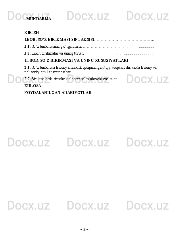    MUNDARIJA
KIRISH
I.BOB. SO’Z BIRIKMASI SINTAKSISI……………… …………………… ... 
1.1.  So’z birikmasining o’rganilishi  ……………………………………...............
1.2.  Erkin birikmalar va uning turlari  …………………………............................. 
II. BOB.   SO’Z BIRIKMASI VA UNING XUSUSIYATLARI
2.1.  So’z birikmasi lisoniy sintaktik qolipining nutqiy voqelanishi, unda lisoniy va 
nolisoniy omillar munosabati. ……………………………………………………… 
2.2 . Birikmalarda sintaktik aloqani ta’minlovchi vositalar. …………………..
XULOSA ……………………………………………………………………………
FOYDALANILGAN ADABIYOTLAR ……………………………………..
~  3  ~ 