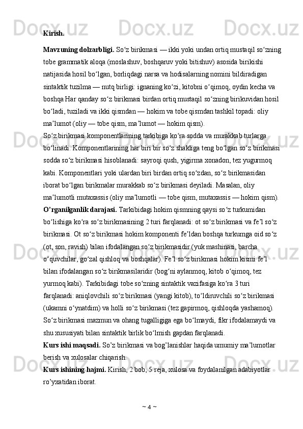 Kirish. 
Mavzuning dolzarbligi.  So z birikmasiʻ   — ikki yoki undan ortiq mustaqil so zning	ʻ
tobe grammatik aloqa (moslashuv, boshqaruv yoki bitishuv) asosida birikishi 
natijasida hosil bo lgan, borliqdagi narsa va hodisalarning nomini bildiradigan 	
ʻ
sintaktik tuzilma   — nutq birligi: ignaning ko zi, kitobni o qimoq, oydin kecha va 	
ʻ ʻ
boshqa Har qanday so z birikmasi birdan ortiq mustaqil so zning birikuvidan hosil 	
ʻ ʻ
bo ladi, tuziladi va ikki qismdan	
ʻ   — hokim va tobe qismdan tashkil topadi: oliy 
ma lumot (oliy
ʼ   — tobe qism, ma lumot	ʼ   — hokim qism). 
So z birikmasi komponentlarining tarkibiga ko ra sodda va murakkab turlarga 	
ʻ ʻ
bo linadi. Komponentlarining har biri bir so z shakliga teng bo lgan so z birikmasi
ʻ ʻ ʻ ʻ
sodda so z birikmasi hisoblanadi: sayroqi qush, yigirma xonadon, tez yugurmoq 	
ʻ
kabi. Komponentlari yoki ulardan biri birdan ortiq so zdan, so z birikmasidan 	
ʻ ʻ
iborat bo lgan birikmalar murakkab so z birikmasi deyiladi. Masalan, oliy 	
ʻ ʻ
ma lumotli mutaxassis (oliy ma lumotli	
ʼ ʼ   — tobe qism, mutaxassis   — hokim qism). 
O’rganilganlik darajasi.  Tarkibidagi hokim qismning qaysi so z turkumidan 	
ʻ
bo lishiga ko ra so z birikmasining 2 turi farqlanadi: ot so z birikmasi va fe l so z 	
ʻ ʻ ʻ ʻ ʼ ʻ
birikmasi. Ot so z birikmasi hokim komponenti fe ldan boshqa turkumga oid so z 	
ʻ ʼ ʻ
(ot, son, ravish) bilan ifodalangan so z birikmasidir (yuk mashinasi, barcha 	
ʻ
o quvchilar, go zal qishloq va boshqalar). Fe l so z birikmasi hokim kismi fe l 	
ʻ ʻ ʼ ʻ ʼ
bilan ifodalangan so z birikmasilaridir (bog ni aylanmoq, kitob o qimoq, tez 	
ʻ ʻ ʻ
yurmoq kabi). Tarkibidagi tobe so zning sintaktik vazifasiga ko ra 3 turi 	
ʻ ʻ
farqlanadi: aniqlovchili so z birikmasi (yangi kitob), to ldiruvchili so z birikmasi 	
ʻ ʻ ʻ
(ukamni o ynatdim) va holli so z birikmasi (tez gapirmoq, qishloqda yashamoq). 	
ʻ ʻ
So z birikmasi mazmun va ohang tugalligiga ega bo lmaydi, fikr ifodalamaydi va 	
ʻ ʻ
shu xususiyati bilan sintaktik birlik bo lmish gapdan farqlanadi. 	
ʻ
Kurs ishi maqsadi.  So’z birikmasi va bog’lanishlar haqida umumiy ma’lumotlar 
berish va xulosalar chiqarish. 
Kurs ishining hajmi.  Kirish, 2 bob, 5 reja, xulosa va foydalanilgan adabiyotlar 
ro’yxatidan iborat. 
~  4  ~ 