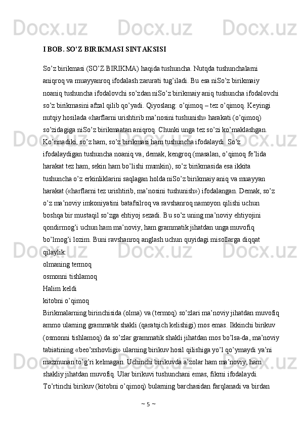 I BOB. SO’Z BIRIKMASI SINTAKSISI
So’z birikmasi (SO’Z BIRIKMA) haqida tushuncha. Nutqda tushunchalarni 
aniqroq va muayyanroq ifodalash zarurati tug’iladi. Bu esa niSo’z birikmaiy 
noaniq tushuncha ifodalovchi so’zdan niSo’z birikmaiy aniq tushuncha ifodalovchi
so’z birikmasini afzal qilib qo’yadi. Qiyoslang: o’qimoq – tez o’qimoq. Keyingi 
nutqiy hosilada «harflarni urishtirib ma’nosini tushunish» harakati (o’qimoq) 
so’zidagiga niSo’z birikmaatan aniqroq. Chunki unga tez so’zi ko’maklashgan. 
Ko’rinadiki, so’z ham, so’z birikmasi ham tushuncha ifodalaydi. So’z 
ifodalaydigan tushuncha noaniq va, demak, kengroq (masalan, o’qimoq fe’lida 
harakat tez ham, sekin ham bo’lishi mumkin), so’z birikmasida esa ikkita 
tushuncha o’z erkinliklarini saqlagan holda niSo’z birikmaiy aniq va muayyan 
harakat («harflarni tez urishtirib, ma’nosini tushunish») ifodalangan. Demak, so’z 
o’z ma’noviy imkoniyatini batafsilroq va ravshanroq namoyon qilishi uchun 
boshqa bir mustaqil so’zga ehtiyoj sezadi. Bu so’z uning ma’noviy ehtiyojini 
qondirmog’i uchun ham ma’noviy, ham grammatik jihatdan unga muvofiq 
bo’lmog’i lozim. Buni ravshanroq anglash uchun quyidagi misollarga diqqat 
qilaylik:
olmaning termoq 
osmonni tishlamoq 
Halim keldi 
kitobni o’qimoq 
Birikmalarning birinchisida (olma) va (termoq) so’zlari ma’noviy jihatdan muvofiq
ammo ularning grammatik shakli (qaratqich kelishigi) mos emas. Ikkinchi birikuv 
(osmonni tishlamoq) da so’zlar grammatik shakli jihatdan mos bo’lsa-da, ma’noviy
tabiatining «beo’xshovligi» ularning birikuv hosil qilishiga yo’l qo’ymaydi ya’ni 
mazmunan to’g’ri kelmagan. Uchinchi birikuvda a’zolar ham ma’noviy, ham 
shakliy jihatdan muvofiq. Ular birikuvi tushunchani emas, fikrni ifodalaydi. 
To’rtinchi birikuv (kitobni o’qimoq) bularning barchasidan farqlanadi va birdan 
~  5  ~ 