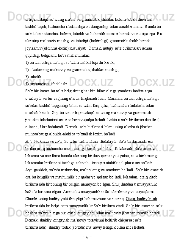 ortiq mustaqil so’zning ma’no va grammatik jihatdan hokim-tobelashuvidan 
tashkil topib, tushuncha ifodalashga xoslanganligi bilan xarakterlanadi. Bunda bir 
so’z tobe, ikkinchisi hokim, tobelik va hokimlik xossasi hamda vositasiga ega. Bu 
ularning ma’noviy mosligi va tobeligi (hokimligi) grammatik shakli hamda 
joylashuv (oldinma-ketin) xususiyati. Demak, nutqiy so’z birikmalari uchun 
quyidagi belgilarni ko’rsatish mumkin: 
1) birdan ortiq mustaqil so’zdan tashkil topishi kerak; 
2) a’zolarning ma’noviy va grammatik jihatdan mosligi; 
3) tobelik; 
4) tushunchani ifodalashi. 
So’z birikmasi bu to’rt belgisining har biri bilan o’ziga yondosh hodisalarga 
o’xshaydi va bir vaqtning o’zida farqlanadi ham. Masalan, birdan ortiq mustaqil 
so’zdan tashkil topganligi bilan so’zdan farq qilsa, tushuncha ifodalashi bilan 
o’xshab ketadi. Gap birdan ortiq mustaqil so’zning ma’noviy va grammatik 
jihatdan tobelanishi asosida ham vujudga keladi. Lekin u so’z birikmasidan farqli 
o’laroq, fikr ifodalaydi. Demak, so’z birikmasi bilan uning o’xshash jihatlari 
munosabatiga alohida-alohida to’xtalish lozim bo’ladi. 
So’z birikmasi va so’z.  So’z bir tushunchani ifodalaydi. So’z birikmasida esa 
birdan ortiq tushuncha munosabatga kirishgan holda ifodalanadi. So’z asosida 
leksema va morfema hamda ularning birikuv qonuniyati yotsa, so’z birikmasiga 
leksemalar birikuvini tartibga soluvchi lisoniy sintaktik qoliplar asos bo’ladi. 
Aytilganidek, so’zda tushuncha, ma’no keng va mavhum bo’ladi. So’z birikmasida
esa bu kenglik va mavhumlik bir qadar yo’qolgan bo’ladi. Masalan,  qiziq kitob  
birikmasida kitobning bir belgisi namoyon bo’lgan. Shu jihatdan u muayyanlik 
kaSo’z birikma etgan. Ammo bu muayyanlik niSo’z birikmaiy va biryoqlama. 
Chunki uning badiiy yoki ilmiyligi hali mavhum va noaniq.  Qiziq, badiiy kitob  
birikmasida bu belgi ham muayyanlik kaSo’z birikma etadi. So’z birikmasida so’z 
boshqa so’zni o’ziga biriktirib kengayishi bilan ma’noviy jihatdan torayib boradi. 
Demak, shakliy kengayish ma’noviy torayishni keltirib chiqarsa (so’z 
birikmasida), shakliy torlik (so’zda) ma’noviy kenglik bilan mos keladi. 
~  6  ~ 