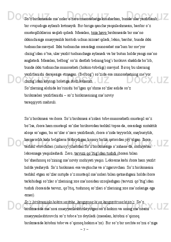 So’z birikmasida ma’nolar o’zaro munosabatga kirisharkan, bunda ular yaxlitlanib,
bir «vujud»ga aylanib ketmaydi. Bir-biriga qancha yaqinlashmasin, baribir o’z 
mustaqilliklarini saqlab qoladi. Masalan,  toza havo  birikmasida bir ma’no 
ikkinchisiga muayyanlik kiritish uchun xizmat qiladi, lekin, baribir, bunda ikki 
tushuncha mavjud. Ikki tushuncha orasidagi munosabat ma’lum bir me’yor 
chizig’idan o’tsa, ular yaxlit tushunchaga aylanadi va bir butun holda yangi ma’no 
anglatadi. Masalan, belbog’ so’zi dastlab belning bog’i birikuvi shaklida bo’lib, 
bunda ikki tushuncha munosabati (hokim-tobeligi) mavjud. Biroq bu ularning 
yaxlitlanishi darajasiga etmagan. (Belbog’) so’zida esa munosabatning me’yor 
chizig’idan keyingi holatiga duch kelamiz. 
So’zlarning alohida ko’rinishi bo’lgan qo’shma so’zlar aslida so’z 
birikmalari yaxlitlanishi – so’z birikmasining ma’noviy 
taraqqiyoti mahsuli. 
So’z birikmasi va ibora. So’z birikmasi a’zolari tobe munosabatli mustaqil so’z 
bo’lsa, ibora ham mustaqil so’zlar birikuvidan tashkil topsa-da, orasidagi sintaktik 
aloqa so’ngan, bu so’zlar o’zaro yaxlitlanib, ibora o’zida tayyorlik, majburiylik, 
barqarorlik kabi belgilarni tashiydigan lisoniy birlik qatoridan joy olgan. Ibora 
tashkil etuvchilari (zohiriy) jihatidan So’z birikmasiga o’xshasa-da, mohiyatan 
leksemaga yaqinlashadi. Zero,  tarvuzi qo’ltig’idan tushdi i borasi bilan 
bo’shashmoq so’zining ma’noviy mohiyati yaqin. Leksema kabi ibora ham yaxlit 
holda yashaydi. So’z birikmasi esa vaqtincha va o’zgaruvchan. So’z birikmasini 
tashkil etgan so’zlar nutqda o’z mustaqil ma’nolari bilan qatnashgani holda ibora 
tarkibidagi so’zlar o’zlarining xos ma’nosidan uzoqlashgan (tarvuzi qo’ltig’idan 
tushdi iborasida tarvuz, qo’ltiq, tushmoq so’zlari o’zlarining xos ma’nolariga ega 
emas). 
So’z birikmasida hokim va tobe, kengayuvchi va kengaytiruvchi so’z . So’z 
birikmasida ma’nosi muayyanlashtirilayotgan so’z hokim va uning ma’nosini 
muayyanlashtiruvchi so’z tobe a’zo deyiladi (masalan, kitobni o’qimoq 
birikmasida kitobni tobe va o’qimoq hokim a’zo). Bir so’z bir nechta so’zni o’ziga 
~  7  ~ 