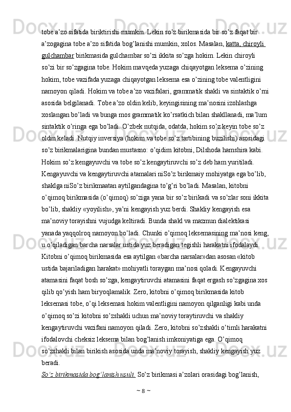 tobe a’zo sifatida biriktirishi mumkin. Lekin so’z birikmasida bir so’z faqat bir 
a’zogagina tobe a’zo sifatida bog’lanishi mumkin, xolos. Masalan,  katta, chiroyli 
gulchambar  birikmasida gulchambar so’zi ikkita so’zga hokim. Lekin chiroyli 
so’zi bir so’zgagina tobe. Hokim mavqeda yuzaga chiqayotgan leksema o’zining 
hokim, tobe vazifada yuzaga chiqayotgan leksema esa o’zining tobe valentligini 
namoyon qiladi. Hokim va tobe a’zo vazifalari, grammatik shakli va sintaktik o’rni
asosida belgilanadi. Tobe a’zo oldin kelib, keyingisining ma’nosini izohlashga 
xoslangan bo’ladi va bunga mos grammatik ko’rsatkich bilan shakllanadi, ma’lum 
sintaktik o’ringa ega bo’ladi. O’zbek nutqida, odatda, hokim so’z keyin tobe so’z 
oldin keladi. Nutqiy inversiya (hokim va tobe so’z tartibining buzilishi) asosidagi 
so’z birikmalarigina bundan mustasno: o’qidim kitobni, Dilshoda hamshira kabi. 
Hokim so’z kengayuvchi va tobe so’z kengaytiruvchi so’z deb ham yuritiladi. 
Kengayuvchi va kengaytiruvchi atamalari niSo’z birikmaiy mohiyatga ega bo’lib, 
shaklga niSo’z birikmaatan aytilgandagina to’g’ri bo’ladi. Masalan, kitobni 
o’qimoq birikmasida (o’qimoq) so’ziga yana bir so’z birikadi va so’zlar soni ikkita
bo’lib, shakliy «yoyilish», ya’ni kengayish yuz berdi. Shakliy kengayish esa 
ma’noviy torayishni vujudga keltiradi. Bunda shakl va mazmun dialektikasi 
yanada yaqqolroq namoyon bo’ladi. Chunki o’qimoq leksemasining ma’nosi keng,
u o’qiladigan barcha narsalar ustida yuz beradigan tegishli harakatni ifodalaydi. 
Kitobni o’qimoq birikmasida esa aytilgan «barcha narsalar»dan asosan «kitob 
ustida bajariladigan harakat» mohiyatli toraygan ma’nosi qoladi. Kengayuvchi 
atamasini faqat bosh so’zga, kengaytiruvchi atamasini faqat ergash so’zgagina xos 
qilib qo’yish ham biryoqlamalik. Zero, kitobni o’qimoq birikmasida kitob 
leksemasi tobe, o’qi leksemasi hokim valentligini namoyon qilganligi kabi unda 
o’qimoq so’zi kitobni so’zshakli uchun ma’noviy toraytiruvchi va shakliy 
kengaytiruvchi vazifani namoyon qiladi. Zero, kitobni so’zshakli o’timli harakatni 
ifodalovchi cheksiz leksema bilan bog’lanish imkoniyatiga ega. O’qimoq 
so’zshakli bilan birikish asosida unda ma’noviy torayish, shakliy kengayish yuz 
beradi. 
So’z birikmasida bog’lanish usuli.  So’z birikmasi a’zolari orasidagi bog’lanish, 
~  8  ~ 