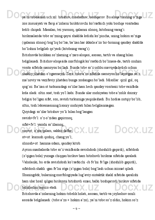 ya’ni tobelanish uch xil: bitishuv, moslashuv, boshqaruv. Bu aloqa turining o’ziga 
xos xususiyati va farqi a’zolarni biriktiruvchi ko’rsatkich yoki boshqa vositadan 
kelib chiqadi. Masalan, tez yurmoq, qalamni olmoq, kitobning varag’i 
birikmalarida tobe so’zning qaysi shaklda kelishi ko’pincha, uning hokim so’ziga 
(qalamni olmoq) bog’liq bo’lsa, ba’zan har ikkala a’zo bir-birining qanday shaklda
bo’lishini belgilab qo’yadi (kitobning varag’i). 
Bitishuvda birikkan so’zlarning o’zaro aloqasi, asosan, tartib va ohang bilan 
belgilanadi. Bitishuv aloqasida morfologik ko’rsatkich bo’lmasa-da, tartib muhim 
vosita sifatida namoyon bo’ladi. Bunda tobe so’z ushbu mavqeda kelish uchun 
shakliy jihatdan o’zgarmaydi. Zero, tobe a’zo sifatida namoyon bo’layotgan so’z 
ma’noviy va vazifaviy jihatdan bunga xoslangan bo’ladi. Misollar: qizil gul, oq 
qog’oz. Ba’zan ot turkumidagi so’zlar ham hech qanday vositasiz tobe vazifada 
kela oladi: oltin soat, tosh yo’l kabi. Bunda ular mohiyatan tobe a’zolik doimiy 
belgisi bo’lgan sifat, son, ravish turkumiga yaqinlashadi. Bu hodisa nutqiy bo’lib, 
oltin, tosh leksemasining lisoniy mohiyati bilan belgilanmagan. 
Quyidagi so’zlar bitishuv yo’li bilan bog’langan: 
ravish+fe’l: o’z-o’zidan gapirmoq; 
sifat+fe’l: yaxshi so’zlamoq; 
son+ot: o’nta qalam, sakkiz daftar; 
ot+ot: kumush qoshiq, chang yo’l; 
olmosh+ot: hamma odam, qanday kitob. 
Ayrim manbalarda tobe so’z vazifasida ravishdosh (shoshilib gapirdi), sifatdosh 
(o’qigan bola) yuzaga chiqqan birikuv ham bitishuvli birikma sifatida qaraladi. 
Vaholanki, bu erda ravishdosh ko’rsatkichi -ib fe’lni fe’lga (shoshilib gapirdi), 
sifatdosh shakli -gan fe’lni otga (o’qigan bola) bog’lash uchun xizmat qiladi. 
Shuningdek, bularning morfologiyada lug’aviy-sintaktik shakl sifatida qaralishi 
ham ular hosil qilgan birikuvni bitishuvli emas, balki boshqaruvli birikuv sifatida 
baholashni taqozo etadi. 
Bitishuvda a’zolarning hokim-tobelik holati, asosan, tartib va joylashuv omili 
asosida belgilanadi: (tobe a’zo + hokim a’zo), ya’ni tobe so’z oldin, hokim so’z 
~  9  ~ 