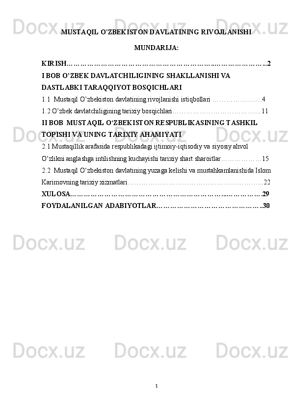 MUSTAQIL O'ZBEKISTON DAVLATINING RIVOJLANISHI
MUNDARIJA:
KIRISH………………………………………………………..…………………...2
I BOB O’ZBEK DAVLATCHILIGINING SHAKLLANISHI VA 
DASTLABKI TARAQQIYOT BOSQICHLARI
1.1  Mustaqil O’zbekiston davlatining rivojlanishi istiqbollari ………………….4
1.2 O’zbek davlatchiligining tarixiy bosqichlari…………………………………11
II BOB   MUSTAQIL O‘ZBEKISTON RESPUBLIKASINING TASHKIL 
TOPISHI VA UNING TARIXIY AHAMIYATI
2.1 Mustaqillik arafasida respublikadagi ijtimoiy-iqtisodiy va siyosiy ahvol  
O‘zlikni anglashga intilishning kuchayishi tarixiy shart sharoitlar ………………15
2.2  Mustaqil O‘zbekiston davlatining yuzaga kelishi va mustahkamlanishida Islom
Karimovning tarixiy xizmatlari… ………………………………………………...22
XULOSA…………………………………………………………...…………….29
FOYDALANILGAN ADABIYOTLAR………………………………………..30
1