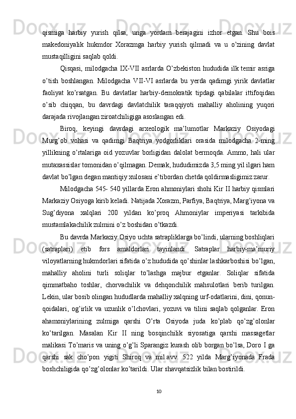 qismiga   harbiy   yurish   qilsa,   unga   yordam   berajagini   izhor   etgan.   Shu   bois
makedoniyalik   hukmdor   Xorazmga   harbiy   yurish   qilmadi   va   u   o’zining   davlat
mustaqilligini saqlab qoldi.
Qisqasi,   milodgacha  IX-VII   asrlarda  O’zbekiston  hududida  ilk  temir  asriga
o’tish   boshlangan.   Milodgacha   VII-VI   asrlarda   bu   yerda   qadimgi   yirik   davlatlar
faoliyat   ko’rsatgan.   Bu   davlatlar   harbiy-demokratik   tipdagi   qabilalar   ittifoqidan
o’sib   chiqqan,   bu   davrdagi   davlatchilik   taraqqiyoti   mahalliy   aholining   yuqori
darajada rivojlangan ziroatchiligiga asoslangan edi.
Biroq,   keyingi   davrdagi   arxeologik   ma’lumotlar   Markaziy   Osiyodagi
Murg’ob   vohasi   va   qadimgi   Baqtriya   yodgorliklari   orasida   milodgacha   2-ming
yillikning   o’rtalariga   oid   yozuvlar   borligidan   dalolat   bermoqda.   Ammo,   hali   ular
mutaxassislar tomonidan o’qilmagan. Demak, hududimizda 3,5 ming yil ilgari ham
davlat bo’lgan degan mantiqiy xulosani e’tibordan chetda qoldirmasligimiz zarur.
Milodgacha 545- 540 yillarda Eron ahmoniylari shohi Kir II harbiy qismlari
Markaziy Osiyoga kirib keladi. Natijada Xorazm, Parfiya, Baqtriya, Marg’iyona va
Sug’diyona   xalqlari   200   yildan   ko’proq   Ahmoniylar   imperiyasi   tarkibida
mustamlakachilik zulmini o’z boshidan o’tkazdi.
Bu davrda Markaziy Osiyo uchta satrapliklarga bo’lindi, ularning boshliqlari
(satraplari)   etib   fors   amaldorlari   tayinlandi.   Satraplar   harbiy-ma’muriy
viloyatlarning hukmdorlari sifatida o’z hududida qo’shinlar lashkarboshisi bo’lgan,
mahalliy   aholini   turli   soliqlar   to’lashga   majbur   etganlar.   Soliqlar   sifatida
qimmatbaho   toshlar,   chorvachilik   va   dehqonchilik   mahsulotlari   berib   turilgan.
Lekin, ular bosib olingan hududlarda mahalliy xalqning urf-odatlarini, dini, qonun-
qoidalari,   og’irlik   va   uzunlik   o’lchovlari,   yozuvi   va   tilini   saqlab   qolganlar.   Eron
ahamoniylarining   zulmiga   qarshi   O’rta   Osiyoda   juda   ko’plab   qo’zg’olonlar
ko’tarilgan.   Masalan   Kir   II   ning   bosqinchilik   siyosatiga   qarshi   massagetlar
malikasi To’maris va uning o’g’li Sparangiz kurash olib borgan bo’lsa, Doro I ga
qarshi   sak   cho’pon   yigiti   Shiroq   va   mil.avv.   522   yilda   Marg’iyonada   Frada
boshchiligida qo’zg’olonlar ko’tarildi. Ular shavqatsizlik bilan bostirildi.
10 