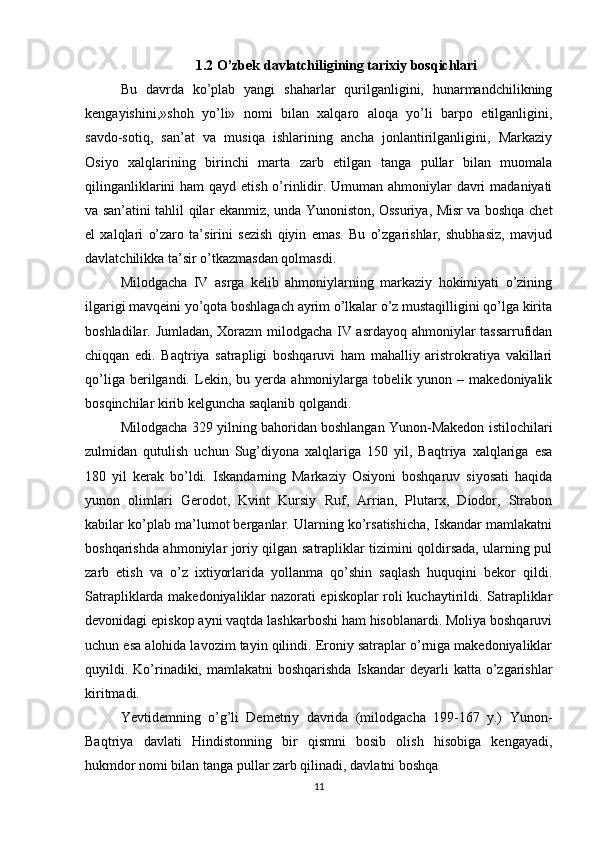 1.2 O’zbek davlatchiligining tarixiy bosqichlari
Bu   davrda   ko’plab   yangi   shaharlar   qurilganligini,   hunarmandchilikning
kengayishini,»shoh   yo’li»   nomi   bilan   xalqaro   aloqa   yo’li   barpo   etilganligini,
savdo-sotiq,   san’at   va   musiqa   ishlarining   ancha   jonlantirilganligini,   Markaziy
Osiyo   xalqlarining   birinchi   marta   zarb   etilgan   tanga   pullar   bilan   muomala
qilinganliklarini  ham qayd etish o’rinlidir. Umuman ahmoniylar davri  madaniyati
va san’atini tahlil qilar ekanmiz, unda Yunoniston, Ossuriya, Misr va boshqa chet
el   xalqlari   o’zaro   ta’sirini   sezish   qiyin   emas.   Bu   o’zgarishlar,   shubhasiz,   mavjud
davlatchilikka ta’sir o’tkazmasdan qolmasdi.
Milodgacha   IV   asrga   kelib   ahmoniylarning   markaziy   hokimiyati   o’zining
ilgarigi mavqeini yo’qota boshlagach ayrim o’lkalar o’z mustaqilligini qo’lga kirita
boshladilar. Jumladan, Xorazm  milodgacha IV asrdayoq ahmoniylar tassarrufidan
chiqqan   edi.   Baqtriya   satrapligi   boshqaruvi   ham   mahalliy   aristrokratiya   vakillari
qo’liga   berilgandi.   Lekin,  bu   yerda   ahmoniylarga  tobelik   yunon  –   makedoniyalik
bosqinchilar kirib kelguncha saqlanib qolgandi.
Milodgacha 329 yilning bahoridan boshlangan Yunon-Makedon istilochilari
zulmidan   qutulish   uchun   Sug’diyona   xalqlariga   150   yil,   Baqtriya   xalqlariga   esa
180   yil   kerak   bo’ldi.   Iskandarning   Markaziy   Osiyoni   boshqaruv   siyosati   haqida
yunon   olimlari   Gerodot,   Kvint   Kursiy   Ruf,   Arrian,   Plutarx,   Diodor,   Strabon
kabilar ko’plab ma’lumot berganlar. Ularning ko’rsatishicha, Iskandar mamlakatni
boshqarishda ahmoniylar joriy qilgan satrapliklar tizimini qoldirsada, ularning pul
zarb   etish   va   o’z   ixtiyorlarida   yollanma   qo’shin   saqlash   huquqini   bekor   qildi.
Satrapliklarda makedoniyaliklar nazorati episkoplar roli kuchaytirildi. Satrapliklar
devonidagi episkop ayni vaqtda lashkarboshi ham hisoblanardi. Moliya boshqaruvi
uchun esa alohida lavozim tayin qilindi. Eroniy satraplar o’rniga makedoniyaliklar
quyildi. Ko’rinadiki,  mamlakatni  boshqarishda   Iskandar  deyarli  katta  o’zgarishlar
kiritmadi.
Yevtidemning   o’g’li   Demetriy   davrida   (milodgacha   199-167   y.)   Yunon-
Baqtriya   davlati   Hindistonning   bir   qismni   bosib   olish   hisobiga   kengayadi,
hukmdor nomi bilan tanga pullar zarb qilinadi, davlatni boshqa
11 
