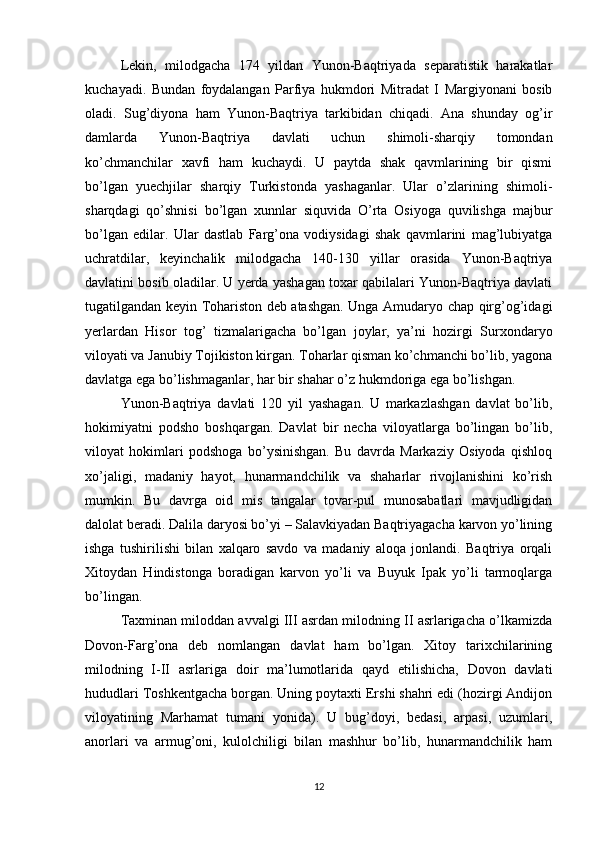 Lekin,   milodgacha   174   yildan   Yunon-Baqtriyada   separatistik   harakatlar
kuchayadi.   Bundan   foydalangan   Parfiya   hukmdori   Mitradat   I   Margiyonani   bosib
oladi.   Sug’diyona   ham   Yunon-Baqtriya   tarkibidan   chiqadi.   Ana   shunday   og’ir
damlarda   Yunon-Baqtriya   davlati   uchun   shimoli-sharqiy   tomondan
ko’chmanchilar   xavfi   ham   kuchaydi.   U   paytda   shak   qavmlarining   bir   qismi
bo’lgan   yuechjilar   sharqiy   Turkistonda   yashaganlar.   Ular   o’zlarining   shimoli-
sharqdagi   qo’shnisi   bo’lgan   xunnlar   siquvida   O’rta   Osiyoga   quvilishga   majbur
bo’lgan   edilar.   Ular   dastlab   Farg’ona   vodiysidagi   shak   qavmlarini   mag’lubiyatga
uchratdilar,   keyinchalik   milodgacha   140-130   yillar   orasida   Yunon-Baqtriya
davlatini bosib oladilar. U yerda yashagan toxar qabilalari Yunon-Baqtriya davlati
tugatilgandan keyin Tohariston deb atashgan. Unga Amudaryo chap qirg’og’idagi
yerlardan   Hisor   tog’   tizmalarigacha   bo’lgan   joylar,   ya’ni   hozirgi   Surxondaryo
viloyati va Janubiy Tojikiston kirgan. Toharlar qisman ko’chmanchi bo’lib, yagona
davlatga ega bo’lishmaganlar, har bir shahar o’z hukmdoriga ega bo’lishgan.
Yunon-Baqtriya   davlati   120   yil   yashagan.   U   markazlashgan   davlat   bo’lib,
hokimiyatni   podsho   boshqargan.   Davlat   bir   necha   viloyatlarga   bo’lingan   bo’lib,
viloyat   hokimlari   podshoga   bo’ysinishgan.   Bu   davrda   Markaziy   Osiyoda   qishloq
xo’jaligi,   madaniy   hayot,   hunarmandchilik   va   shaharlar   rivojlanishini   ko’rish
mumkin.   Bu   davrga   oid   mis   tangalar   tovar-pul   munosabatlari   mavjudligidan
dalolat beradi. Dalila daryosi bo’yi – Salavkiyadan Baqtriyagacha karvon yo’lining
ishga   tushirilishi   bilan   xalqaro   savdo   va   madaniy   aloqa   jonlandi.   Baqtriya   orqali
Xitoydan   Hindistonga   boradigan   karvon   yo’li   va   Buyuk   Ipak   yo’li   tarmoqlarga
bo’lingan.
Taxminan miloddan avvalgi III asrdan milodning II asrlarigacha o’lkamizda
Dovon-Farg’ona   deb   nomlangan   davlat   ham   bo’lgan.   Xitoy   tarixchilarining
milodning   I-II   asrlariga   doir   ma’lumotlarida   qayd   etilishicha,   Dovon   davlati
hududlari Toshkentgacha borgan. Uning poytaxti Ershi shahri edi (hozirgi Andijon
viloyatining   Marhamat   tumani   yonida).   U   bug’doyi,   bedasi,   arpasi,   uzumlari,
anorlari   va   armug’oni,   kulolchiligi   bilan   mashhur   bo’lib,   hunarmandchilik   ham
12 