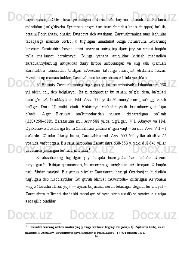 tuya   egasi»,   «Oltin   tuya   yetaklagan   odam»   deb   tarjima   qilinadi.   U   Spitama
avlodidan   (so’g’diycha   Spitaman   degan   ism   ham   shundan   kelib   chiqqan)   bo’lib,
otasini  Porrushasp,  onasini  Dugdova deb atashgan.  Zaratushtraning otasi  kohinlar
tabaqasiga   mansub   bo’lib,   u   tug’ilgan   mamlakat   bizga   noma’lum.   Bularning
barchasi   Zaratushtra   hayoti   tarixi,   ayniqsa   uning   tug’ilgan   joyi   va   sanasi   haqida
to’la   ma’lumot   berolmaydi.   Bunga   yanada   aniqliklar   kiritish   maqsadida
zaradushtiylarning   muqaddas   diniy   kitobi   hisoblangan   va   eng   eski   qismlari
Zaratushtra   tomonidan   bitilgan   «Avesto»   kitobiga   murojaat   etishimiz   lozim.
Avestoning maxsus boblari Zaratushtrani tarixiy shaxs sifatida yoritiladi.
Al-Beruniy Zaratushtraning tug’ilgan yilini makedoniyalik Iskandardan 258
yil   oldin   edi,   deb   belgilaydi.   Ba’zi   tadqiqotlar   bu   sanani   to’g’ri   desa,   ba’zilari
noto’g’ri   deb   hisoblaydilar.   Mil.   Avv.   330   yilda   Ahmoniylarning   so’nggi   vakili
bo’lgan   Doro   III   vafot   etadi.   Hokimiyat   makedoniyalik   Iskandarning   qo’liga
o’tadi.   Agar   Beruniy   ma’lumotlaridan   xulosa   chiqaradigan   bo’lsak
(330+258=588),   Zaratushtra   mil.   Avv.588   yilda   tug’ilgan.   V.I.   Abayev   va   I.M.
Dyakonov xulosalariga ko’ra Zarashtura yashab o’tgan vaqt – bu mil. Avv. VII-VI
asrlardir.   Olimlar   fikriga   ko’ra,   Zaratushtra   mil.   Avv.   553-541   yillar   atrofida   77
yoshida vafot etgan. Bu sana hisobidan Zaratushtra 630-553 y. yoki 618-541 yillar
davomida yashagan bo’lishi mumkin. 1
Zaratushtraning   tug’ilgan   joyi   haqida   hozirgacha   ham   bahslar   davom
etayotgan bo’lishiga qaramasdan, bu muammoga aniqliklar kiritilmagan. U haqda
turli   fikrlar   mavjud.   Bir   guruh   olimlar   Zarashtrani   hozirgi   Ozarbayjon   hududida
tug’ilgan   deb   hisoblaydilar.   Bu   guruh   olimlar   «Avestoda»   keltirilgan   Ar’yonam
Vayjo (forscha «Eron yoj» — aynan tarjimasi, «eron tekisligi» degani, bu viloyat –
Zaratushtra   ta’limoti   dastlabki   tarqalgan   viloyat   hisoblanadi)   viloyatini   o’zlariga
asos qilib oladilar. 
1
  O‘zbekiston tarixining muhim sanalari (eng qadimgi davrlardan bugungi kungacha) / Q. Rajabov va boshq.  mas’ul
muharrir:   R. Abdullaev.- To‘ldirilgan va qayta ishlangan beshinchi nashri. –T.: “ O‘zbekiston”,  2012.  
14 