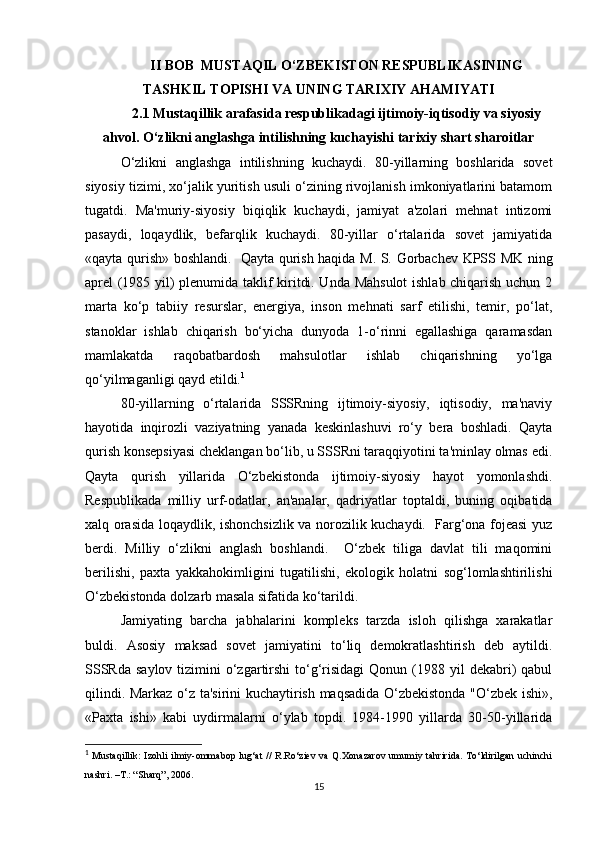 II BOB   MUSTAQIL O‘ZBEKISTON RESPUBLIKASINING
TASHKIL TOPISHI VA UNING TARIXIY AHAMIYATI
2.1 Mustaqillik arafasida respublikadagi ijtimoiy-iqtisodiy va siyosiy
ahvol. O‘zlikni anglashga intilishning kuchayishi tarixiy shart sharoitlar
O‘zlikni   anglashga   intilishning   kuchaydi.   80-yillarning   boshlarida   sovet
siyosiy tizimi, xo‘jalik yuritish usuli o‘zining rivojlanish imkoniyatlarini batamom
tugatdi.   Ma'muriy-siyosiy   biqiqlik   kuchaydi,   jamiyat   a'zolari   mehnat   intizomi
pasaydi,   loqaydlik,   befarqlik   kuchaydi.   80-yillar   o‘rtalarida   sovet   jamiyatida
«qayta qurish» boshlandi.   Qayta qurish haqida M. S. Gorbachev KPSS MK ning
aprel (1985 yil) plenumida taklif kiritdi. Unda Mahsulot  ishlab chiqarish uchun 2
marta   ko‘p   tabiiy   resurslar,   energiya,   inson   mehnati   sarf   etilishi,   temir,   po‘lat,
stanoklar   ishlab   chiqarish   bo‘yicha   dunyoda   1-o‘rinni   egallashiga   qaramasdan
mamlakatda   raqobatbardosh   mahsulotlar   ishlab   chiqarishning   yo‘lga
qo‘yilmaganligi qayd etildi. 1
80-yillarning   o‘rtalarida   SSSRning   ijtimoiy-siyosiy,   iqtisodiy,   ma'naviy
hayotida   inqirozli   vaziyatning   yanada   keskinlashuvi   ro‘y   bera   boshladi.   Qayta
qurish konsepsiyasi cheklangan bo‘lib, u SSSRni taraqqiyotini ta'minlay olmas edi.
Qayta   qurish   yillarida   O‘zbekistonda   ijtimoiy-siyosiy   hayot   yomonlashdi.
Respublikada   milliy   urf-odatlar,   an'analar,   qadriyatlar   toptaldi,   buning   oqibatida
xalq orasida loqaydlik, ishonchsizlik va norozilik kuchaydi.   Farg‘ona fojeasi yuz
berdi.   Milliy   o‘zlikni   anglash   boshlandi.     O‘zbek   tiliga   davlat   tili   maqomini
berilishi,   paxta   yakkahokimligini   tugatilishi,   ekologik   holatni   sog‘lomlashtirilishi
O‘zbekistonda dolzarb masala sifatida ko‘tarildi.
Jamiyating   barcha   jabhalarini   kompleks   tarzda   isloh   qilishga   xarakatlar
buldi.   Asosiy   maksad   sovet   jamiyatini   to‘liq   demokratlashtirish   deb   aytildi.
SSSRda  saylov  tizimini   o‘zgartirshi  to‘g‘risidagi  Qonun  (1988  yil  dekabri)   qabul
qilindi. Markaz o‘z ta'sirini kuchaytirish maqsadida O‘zbekistonda "O‘zbek ishi»,
«Paxta   ishi»   kabi   uydirmalarni   o‘ylab   topdi.   1984-1990   yillarda   30-50-yillarida
1
  Mustaqillik:  Izohli   ilmiy-ommabop  lug‘at  //  R.Ro‘ziev  va  Q.Xonazarov   umumiy tahririda.   To‘ldirilgan  uchinchi
nashri. –T.: “S h arq”, 2006.
15 