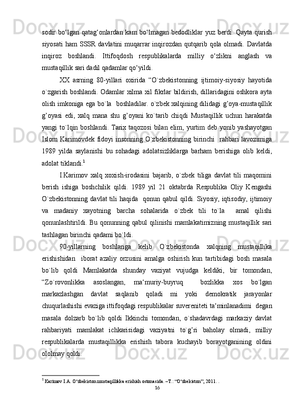 sodir  bo‘lgan qatag‘onlardan kam  bo‘lmagan bedodliklar  yuz berdi. Qayta  qurish
siyosati  ham  SSSR  davlatini  muqarrar  inqirozdan qutqarib qola olmadi. Davlatda
inqiroz   boshlandi.   Ittifoqdosh   respublikalarda   milliy   o‘zlikni   anglash   va
mustaqillik sari dadil qadamlar qo‘yildi.
XX   asrning   80-yillari   oxirida   “O`zbekistonning   ijtimoiy-siyosiy   hayotida
o`zgarish boshlandi. Odamlar xilma xil fikrlar bildirish, dillaridagini oshkora ayta
olish imkoniga ega bo`la   boshladilar. o`zbek xalqining dilidagi g’oya-mustaqillik
g’oyasi   edi,   xalq   mana   shu   g’oyani   ko`tarib   chiqdi   Mustaqillik   uchun   harakatda
yangi to`lqin boshlandi. Tarix taqozosi  bilan elim, yurtim  deb yonib yashayotgan
Islom Karimovdek fidoyi insonning O`zbekistonning birinchi    rahbari  lavozimiga
1989   yilda   saylanishi   bu   sohadagi   adolatsizliklarga   barham   berishiga   olib   keldi,
adolat tiklandi. 1
I.Karimov   xalq   xoxish-irodasini   bajarib,   o`zbek   tiliga   davlat   tili   maqomini
berish   ishiga   boshchilik   qildi.   1989   yil   21   oktabrda   Respublika   Oliy   Kengashi
O`zbekistonning   davlat  tili  haqida     qonun qabul   qildi.  Siyosiy,  iqtisodiy,  ijtimoiy
va   madaniy   xayotning   barcha   sohalarida   o`zbek   tili   to`la     amal   qilishi
qonunlashtirildi. Bu qonunning qabul  qilinishi  mamlakatimizning mustaqillik sari
tashlagan birinchi qadami bo`ldi.
90-yillarning   boshlariga   kelib   O`zbekistonda   xalqning   mustaqillika
erishishidan     iborat   azaliy   orzusini   amalga   oshirish   kun   tartibidagi   bosh   masala
bo`lib   qoldi   Mamlakatda   shunday   vaziyat   vujudga   keldiki,   bir   tomondan,
“Zo`rovonlikka   asoslangan,   ma‘muriy-buyruq     bozlikka   xos   bo`lgan
markazlashgan   davlat   saqlanib   qoladi   mi   yoki   demokratik   jarayonlar
chuqurlashishi evaziga ittifoqdagi respublikalar suvereniteti ta‘minlanadimi  degan
masala   dolzarb   bo`lib   qoldi   Ikkinchi   tomondan,   o`shadavrdagi   markaziy   davlat
rahbariyati   mamlakat   ichkarisidagi   vaziyatni   to`g’ri   baholay   olmadi,   milliy
respublikalarda   mustaqillikka   erishish   tabora   kuchayib   borayotganining   oldini
ololmay qoldi.
1
  Karimov I.A. O‘zbekiston mustaqillikka erishish ostonasida. –T.: “O‘zbekiston”, 2011. .
16 
