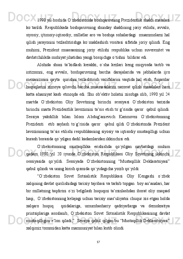 1990 yil boshida O`zbekistonda boshqaruvning Prezidentlik shakli masalasi
ko`tarildi.   Respublikada   boshqaruvning   shunday   shaklining   joriy   etilishi,   avvalo,
siyosiy,  ijtimoiy-iqtisodiy,  millatlar   aro va  boshqa  sohalardagi    muammolarni  hal
qilish   jarayonini   tezlashtirishga   ko`maklashish   vositasi   sifatida   joriy   qilindi.   Eng
muhimi,   Prezident   muassasining   joriy   etilishi   respublika   uchun   suverenitet   va
davlatchilikda mohiyat jihatidan yangi bosqichga o`tishni  bildirar edi.
Alohida   shuni   ta‘kidlash   kerakki,   o`sha   kezlari   keng   miqyosda   tartib   va
intizomni,   eng   avvalo,   boshqaruvning   barcha   darajalarida   va   jabhalarda   ijro
mexanizmini   qayta     qurishni   tezlashtirish   vazifalarini   vaqtida   hal   etish,   fuqarolar
huquqlarini   ximoya   qiluvchi   barcha   muassasalarini   nazorat   qilish   masalalari   ham
katta   ahamiyat   kasb   etmoqda   edi.   Shu   ob‘ektiv   holatni   xisobga   olib,   1990   yil   24
martda   O`zbekiston   Oliy   Sovetining   birinchi   sessiyasi   O`zbekiston   tarixida
birinchi   marta  Prezidentlik lavozimini   ta‘sis   etish  to`g’risida  qaror     qabul  qilindi.
Sessiya   yakdillik   bilan   Islom   Abdug’anievich   Karimovni   O`zbekistonning
Prezidenti     etib   saylash   to`g’risida   qaror     qabul   qildi   O`zbekistonda   Prezident
lavozimining ta‘sis  etilishi  respublikaning  siyosiy  va  iqtisodiy  mustaqilligi   uchun
kurash borasida qo`yilgan dadil kadamlaridan ikkinchisi edi.
O`zbekistonning   mustaqillika   erishishda   qo`yilgan   navbatdagi   muhim
qadam   1990   yil   20   iyunda   O`zbekiston   Respublikasi   Oliy   Sovetining   ikkinchi
sessiyasida   qo`yildi.   Sessiyada   O`zbekistonning   “Mustaqillik   Deklaratsiyasi”
qabul qilindi va uning kirish qismida qo`yidagicha yozib qo`yildi:
“O`zbekiston   Sovet   Sotsialistik   Respublikasi   Oliy   Kengashi   o`zbek
xalqining davlat qurilishidagi tarixiy tajribasi va tarkib topgan  boy an‘analari, har
bir   millatning   taqdirini   o`zi   belgilash   huquqini   ta‘minlashdan   iborat   oliy   maqsad
haqi,   O`zbekistonning kelajagi uchun tarixiy mas‘uliyatni chuqur xis etgan holda
xalqaro   huquq     qoidalariga,   umumbashariy   qadriyatlarga   va   demokratiya
printsiplariga   asoslanib,   O`zbekiston   Sovet   Sotsialistik   Respublikasining   davlat
mustaqilligini e‘lon qiladi,”. Sessiya qabul qilgan bu “Mustaqillik Deklaratsiyasi”
xalqimiz tomonidan katta mamnuniyat bilan kutib olindi.
17