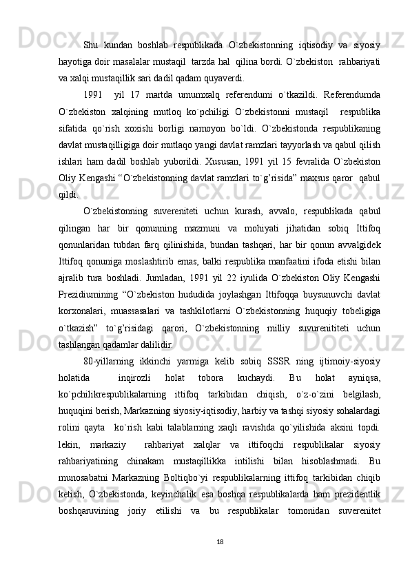 Shu   kundan   boshlab   respublikada   O`zbekistonning   iqtisodiy   va   siyosiy
hayotiga doir masalalar mustaqil  tarzda hal  qilina bordi. O`zbekiston  rahbariyati
va xalqi mustaqillik sari dadil qadam quyaverdi.
1991     yil   17   martda   umumxalq   referendumi   o`tkazildi.   Referendumda
O`zbekiston   xalqining   mutloq   ko`pchiligi   O`zbekistonni   mustaqil     respublika
sifatida   qo`rish   xoxishi   borligi   namoyon   bo`ldi.   O`zbekistonda   respublikaning
davlat mustaqilligiga doir mutlaqo yangi davlat ramzlari tayyorlash va qabul qilish
ishlari   ham   dadil   boshlab   yuborildi.   Xususan,   1991   yil   15   fevralida   O`zbekiston
Oliy Kengashi  “O`zbekistonning davlat ramzlari to`g’risida” maxsus qaror   qabul
qildi.
O`zbekistonning   suvereniteti   uchun   kurash,   avvalo,   respublikada   qabul
qilingan   har   bir   qonunning   mazmuni   va   mohiyati   jihatidan   sobiq   Ittifoq
qonunlaridan   tubdan   farq   qilinishida,   bundan   tashqari,   har   bir   qonun   avvalgidek
Ittifoq   qonuniga   moslashtirib   emas,   balki   respublika   manfaatini   ifoda   etishi   bilan
ajralib   tura   boshladi.   Jumladan,   1991   yil   22   iyulida   O`zbekiston   Oliy   Kengashi
Prezidiumining   “O`zbekiston   hududida   joylashgan   Ittifoqqa   buysunuvchi   davlat
korxonalari,   muassasalari   va   tashkilotlarni   O`zbekistonning   huquqiy   tobeligiga
o`tkazish”   to`g’risidagi   qarori,   O`zbekistonning   milliy   suvurenititeti   uchun
tashlangan qadamlar dalilidir.
80-yillarning   ikkinchi   yarmiga   kelib   sobiq   SSSR   ning   ijtimoiy-siyosiy
holatida     inqirozli   holat   tobora   kuchaydi.   Bu   holat   ayniqsa,
ko`pchilikrespublikalarning   ittifoq   tarkibidan   chiqish,   o`z-o`zini   belgilash,
huquqini berish, Markazning siyosiy-iqtisodiy, harbiy va tashqi siyosiy sohalardagi
rolini   qayta     ko`rish   kabi   talablarning   xaqli   ravishda   qo`yilishida   aksini   topdi.
lekin,   markaziy     rahbariyat   xalqlar   va   ittifoqchi   respublikalar   siyosiy
rahbariyatining   chinakam   mustaqillikka   intilishi   bilan   hisoblashmadi.   Bu
munosabatni   Markazning   Boltiqbo`yi   respublikalarning   ittifoq   tarkibidan   chiqib
ketish,   O`zbekistonda,   keyinchalik   esa   boshqa   respublikalarda   ham   prezidentlik
boshqaruvining   joriy   etilishi   va   bu   respublikalar   tomonidan   suverenitet
18 