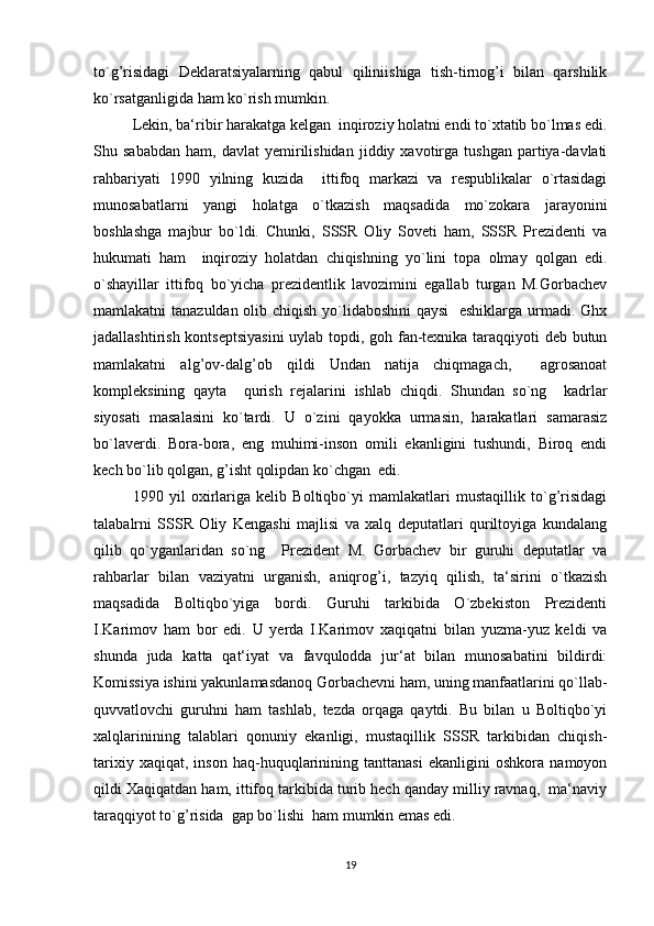 to`g’risidagi   Deklaratsiyalarning   qabul   qiliniishiga   tish-tirnog’i   bilan   qarshilik
ko`rsatganligida ham ko`rish mumkin.
Lekin, ba‘ribir harakatga kelgan  inqiroziy holatni endi to`xtatib bo`lmas edi.
Shu  sababdan   ham,  davlat   yemirilishidan   jiddiy   xavotirga   tushgan   partiya-davlati
rahbariyati   1990   yilning   kuzida     ittifoq   markazi   va   respublikalar   o`rtasidagi
munosabatlarni   yangi   holatga   o`tkazish   maqsadida   mo`zokara   jarayonini
boshlashga   majbur   bo`ldi.   Chunki,   SSSR   Oliy   Soveti   ham,   SSSR   Prezidenti   va
hukumati   ham     inqiroziy   holatdan   chiqishning   yo`lini   topa   olmay   qolgan   edi.
o`shayillar   ittifoq   bo`yicha   prezidentlik   lavozimini   egallab   turgan   M.Gorbachev
mamlakatni tanazuldan olib chiqish yo`lidaboshini  qaysi    eshiklarga urmadi. Ghx
jadallashtirish kontseptsiyasini  uylab topdi, goh fan-texnika taraqqiyoti deb butun
mamlakatni   alg’ov-dalg’ob   qildi   Undan   natija   chiqmagach,     agrosanoat
kompleksining   qayta     qurish   rejalarini   ishlab   chiqdi.   Shundan   so`ng     kadrlar
siyosati   masalasini   ko`tardi.   U   o`zini   qayokka   urmasin,   harakatlari   samarasiz
bo`laverdi.   Bora-bora,   eng   muhimi-inson   omili   ekanligini   tushundi,   Biroq   endi
kech bo`lib qolgan, g’isht qolipdan ko`chgan  edi.
1990   yil   oxirlariga   kelib   Boltiqbo`yi   mamlakatlari   mustaqillik   to`g’risidagi
talabalrni   SSSR   Oliy   Kengashi   majlisi   va   xalq   deputatlari   quriltoyiga   kundalang
qilib   qo`yganlaridan   so`ng     Prezident   M.   Gorbachev   bir   guruhi   deputatlar   va
rahbarlar   bilan   vaziyatni   urganish,   aniqrog’i,   tazyiq   qilish,   ta‘sirini   o`tkazish
maqsadida   Boltiqbo`yiga   bordi.   Guruhi   tarkibida   O`zbekiston   Prezidenti
I.Karimov   ham   bor   edi.   U   yerda   I.Karimov   xaqiqatni   bilan   yuzma-yuz   keldi   va
shunda   juda   katta   qat‘iyat   va   favqulodda   jur‘at   bilan   munosabatini   bildirdi:
Komissiya ishini yakunlamasdanoq Gorbachevni ham, uning manfaatlarini qo`llab-
quvvatlovchi   guruhni   ham   tashlab,   tezda   orqaga   qaytdi.   Bu   bilan   u   Boltiqbo`yi
xalqlarinining   talablari   qonuniy   ekanligi,   mustaqillik   SSSR   tarkibidan   chiqish-
tarixiy   xaqiqat,   inson   haq-huquqlarinining   tanttanasi   ekanligini   oshkora   namoyon
qildi Xaqiqatdan ham, ittifoq tarkibida turib hech qanday milliy ravnaq,  ma‘naviy
taraqqiyot to`g’risida  gap bo`lishi  ham mumkin emas edi.
19 