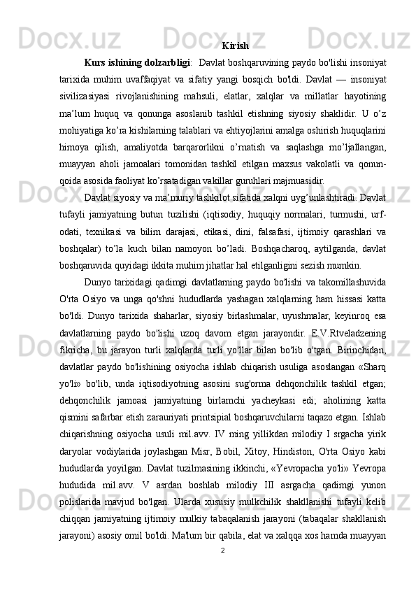 Kirish
Kurs ishining dolzarbligi :    Davlat boshqaruvining paydo bo'lishi insoniyat
tarixida   muhim   uvaffaqiyat   va   sifatiy   yangi   bosqich   bo'ldi.   Davlat   —   insoniyat
sivilizasiyasi   rivojlanishining   mahsuli,   elatlar,   xalqlar   va   millatlar   hayotining
ma’lum   huquq   va   qonunga   asoslanib   tashkil   etishning   siyosiy   shaklidir.   U   o’z
mohiyatiga ko’ra kishilarning talablari va ehtiyojlarini amalga oshirish huquqlarini
himoya   qilish,   amaliyotda   barqarorlikni   o’rnatish   va   saqlashga   mo’ljallangan,
muayyan   aholi   jamoalari   tomonidan   tashkil   etilgan   maxsus   vakolatli   va   qonun-
qoida asosida faoliyat ko’rsatadigan vakillar guruhlari majmuasidir.
Davlat siyosiy va ma’muriy tashkilot sifatida xalqni uyg’unlashtiradi. Davlat
tufayli   jamiyatning   butun   tuzilishi   (iqtisodiy,   huquqiy   normalari,   turmushi,   urf-
odati,   texnikasi   va   bilim   darajasi,   etikasi,   dini,   falsafasi,   ijtimoiy   qarashlari   va
boshqalar)   to’la   kuch   bilan   namoyon   bo’ladi.   Boshqacharoq,   aytilganda,   davlat
boshqaruvida quyidagi ikkita muhim jihatlar hal etilganligini sezish mumkin.
Dunyo   tarixidagi   qadimgi   davlatlarning   paydo   bo'lishi   va   takomillashuvida
O'rta   Osiyo   va   unga   qo'shni   hududlarda   yashagan   xalqlarning   ham   hissasi   katta
bo'ldi.   Dunyo   tarixida   shaharlar,   siyosiy   birlashmalar,   uyushmalar,   keyinroq   esa
davlatlarning   paydo   bo'lishi   uzoq   davom   etgan   jarayondir.   E.V.Rtveladzening
fikricha,   bu   jarayon   turli   xalqlarda   turli   yo'llar   bilan   bo'lib   o'tgan.   Birinchidan,
davlatlar   paydo   bo'lishining   osiyocha   ishlab   chiqarish   usuliga   asoslangan   «Sharq
yo'li»   bo'lib,   unda   iqtisodiyotning   asosini   sug'orma   dehqonchilik   tashkil   etgan;
dehqonchilik   jamoasi   jamiyatning   birlamchi   yacheykasi   edi;   aholining   katta
qismini safarbar etish zarauriyati printsipial boshqaruvchilarni taqazo etgan. Ishlab
chiqarishning   osiyocha   usuli   mil.avv.   IV   ming   yillikdan   milodiy   I   srgacha   yirik
daryolar   vodiylarida   joylashgan   Misr,   Bobil,   Xitoy,   Hindiston,   O'rta   Osiyo   kabi
hududlarda   yoyilgan.   Davlat   tuzilmasining  ikkinchi,  «Yevropacha  yo'li»   Yevropa
hududida   mil.avv.   V   asrdan   boshlab   milodiy   III   asrgacha   qadimgi   yunon
polislarida   mavjud   bo'lgan.   Ularda   xususiy   mulkchilik   shakllanishi   tufayli   kelib
chiqqan   jamiyatning   ijtimoiy   mulkiy   tabaqalanish   jarayoni   (tabaqalar   shakllanish
jarayoni) asosiy omil bo'ldi. Ma'lum bir qabila, elat va xalqqa xos hamda muayyan
2 
