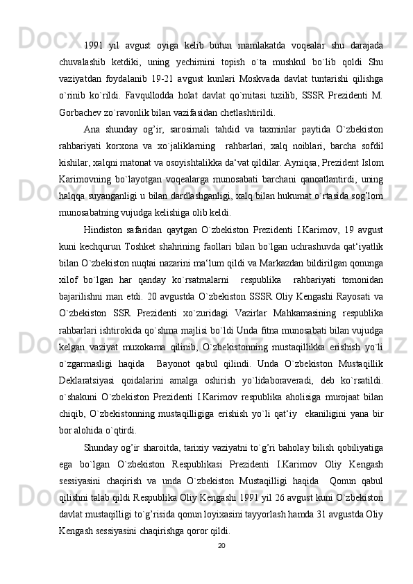 1991   yil   avgust   oyiga   kelib   butun   mamlakatda   voqealar   shu   darajada
chuvalashib   ketdiki,   uning   yechimini   topish   o`ta   mushkul   bo`lib   qoldi   Shu
vaziyatdan   foydalanib   19-21   avgust   kunlari   Moskvada   davlat   tuntarishi   qilishga
o`rinib   ko`rildi.   Favqullodda   holat   davlat   qo`mitasi   tuzilib,   SSSR   Prezidenti   M.
Gorbachev zo`ravonlik bilan vazifasidan chetlashtirildi.
Ana   shunday   og’ir,   sarosimali   tahdid   va   taxminlar   paytida   O`zbekiston
rahbariyati   korxona   va   xo`jaliklarning     rahbarlari,   xalq   noiblari,   barcha   sofdil
kishilar, xalqni matonat va osoyishtalikka da‘vat qildilar. Ayniqsa, Prezident Islom
Karimovning   bo`layotgan   voqealarga   munosabati   barchani   qanoatlantirdi,   uning
halqqa suyanganligi u bilan dardlashganligi, xalq bilan hukumat o`rtasida sog’lom
munosabatning vujudga kelishiga olib keldi.
Hindiston   safaridan   qaytgan   O`zbekiston   Prezidenti   I.Karimov,   19   avgust
kuni   kechqurun  Toshket   shahrining  faollari  bilan  bo`lgan  uchrashuvda  qat‘iyatlik
bilan O`zbekiston nuqtai nazarini ma‘lum qildi va Markazdan bildirilgan qonunga
xilof   bo`lgan   har   qanday   ko`rsatmalarni     respublika     rahbariyati   tomonidan
bajarilishni   man   etdi.   20   avgustda   O`zbekiston   SSSR   Oliy   Kengashi   Rayosati   va
O`zbekiston   SSR   Prezidenti   xo`zuridagi   Vazirlar   Mahkamasining   respublika
rahbarlari ishtirokida qo`shma majlisi bo`ldi Unda fitna munosabati bilan vujudga
kelgan   vaziyat   muxokama   qilinib,   O`zbekistonning   mustaqillikka   erishish   yo`li
o`zgarmasligi   haqida     Bayonot   qabul   qilindi.   Unda   O`zbekiston   Mustaqillik
Deklaratsiyasi   qoidalarini   amalga   oshirish   yo`lidaboraveradi,   deb   ko`rsatildi.
o`shakuni   O`zbekiston   Prezidenti   I.Karimov   respublika   aholisiga   murojaat   bilan
chiqib,   O`zbekistonning   mustaqilligiga   erishish   yo`li   qat‘iy     ekaniligini   yana   bir
bor alohida o`qtirdi.
Shunday og’ir sharoitda, tarixiy vaziyatni to`g’ri baholay bilish qobiliyatiga
ega   bo`lgan   O`zbekiston   Respublikasi   Prezidenti   I.Karimov   Oliy   Kengash
sessiyasini   chaqirish   va   unda   O`zbekiston   Mustaqilligi   haqida     Qonun   qabul
qilishni talab qildi Respublika Oliy Kengashi 1991 yil 26 avgust kuni O`zbekiston
davlat mustaqilligi to`g’risida qonun loyixasini tayyorlash hamda 31 avgustda Oliy
Kengash sessiyasini chaqirishga qoror qildi .
20 