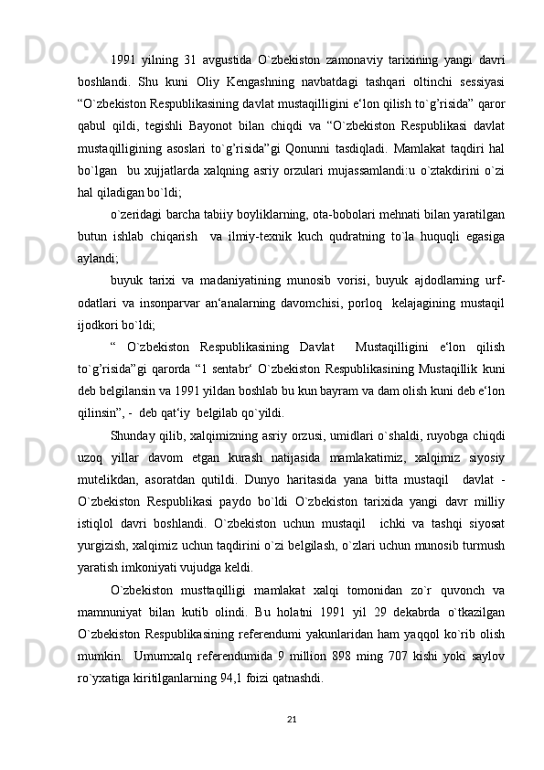 1991   yilning   31   avgustida   O`zbekiston   zamonaviy   tarixining   yangi   davri
boshlandi.   Shu   kuni   Oliy   Kengashning   navbatdagi   tashqari   oltinchi   sessiyasi
“O`zbekiston Respublikasining davlat mustaqilligini e‘lon qilish to`g’risida” qaror
qabul   qildi,   tegishli   Bayonot   bilan   chiqdi   va   “O`zbekiston   Respublikasi   davlat
mustaqilligining   asoslari   to`g’risida”gi   Qonunni   tasdiqladi.   Mamlakat   taqdiri   hal
bo`lgan     bu   xujjatlarda   xalqning   asriy   orzulari   mujassamlandi:u   o`ztakdirini   o`zi
hal qiladigan bo`ldi;
o`zeridagi barcha tabiiy boyliklarning, ota-bobolari mehnati bilan yaratilgan
butun   ishlab   chiqarish     va   ilmiy-texnik   kuch   qudratning   to`la   huquqli   egasiga
aylandi;
buyuk   tarixi   va   madaniyatining   munosib   vorisi,   buyuk   ajdodlarning   urf-
odatlari   va   insonparvar   an‘analarning   davomchisi,   porloq     kelajagining   mustaqil
ijodkori bo`ldi;
“   O`zbekiston   Respublikasining   Davlat     Mustaqilligini   e‘lon   qilish
to`g’risida”gi   qarorda   “1   sentabr‘   O`zbekiston   Respublikasining   Mustaqillik   kuni
deb belgilansin va 1991 yildan boshlab bu kun bayram va dam olish kuni deb e‘lon
qilinsin”, -  deb qat‘iy  belgilab qo`yildi.
Shunday qilib, xalqimizning asriy orzusi, umidlari  o`shaldi, ruyobga chiqdi
uzoq   yillar   davom   etgan   kurash   natijasida   mamlakatimiz,   xalqimiz   siyosiy
mutelikdan,   asoratdan   qutildi.   Dunyo   haritasida   yana   bitta   mustaqil     davlat   -
O`zbekiston   Respublikasi   paydo   bo`ldi   O`zbekiston   tarixida   yangi   davr   milliy
istiqlol   davri   boshlandi.   O`zbekiston   uchun   mustaqil     ichki   va   tashqi   siyosat
yurgizish, xalqimiz uchun taqdirini o`zi belgilash, o`zlari uchun munosib turmush
yaratish imkoniyati vujudga keldi.
O`zbekiston   musttaqilligi   mamlakat   xalqi   tomonidan   zo`r   quvonch   va
mamnuniyat   bilan   kutib   olindi.   Bu   holatni   1991   yil   29   dekabrda   o`tkazilgan
O`zbekiston   Respublikasining   referendumi   yakunlaridan   ham   yaqqol   ko`rib   olish
mumkin.     Umumxalq   referendumida   9   million   898   ming   707   kishi   yoki   saylov
ro`yxatiga kiritilganlarning 94,1 foizi qatnashdi. 
21 