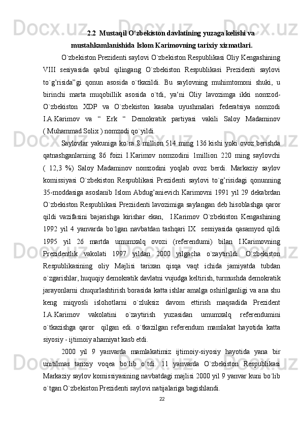 2.2   Mustaqil O‘zbekiston davlatining yuzaga kelishi va
mustahkamlanishida Islom Karimovning tarixiy xizmatlari.
O`zbekiston Prezidenti saylovi O`zbekiston Respublikasi Oliy Kengashining
VIII   sesiyasida   qabul   qilingang   O`zbekiston   Respublikasi   Prezidenti   saylovi
to`g’risida”gi   qonun   asosida   o`tkazildi.   Bu   saylovning   muhimtomoni   shuki,   u
birinchi   marta   muqobillik   asosida   o`tdi,   ya‘ni   Oliy   lavozimga   ikki   nomzod-
O`zbekiston   XDP   va   O`zbekiston   kasaba   uyushmalari   federatsiya   nomzodi
I.A.Karimov   va   “   Erk   “   Demokratik   partiyasi   vakili   Saloy   Madaminov
( Muhammad Solix ) nomzodi qo`yildi.
Saylovlar  yakuniga ko`ra 8 million 514 ming 136 kishi  yoki ovoz berishda
qatnashganlarning   86   foizi   I.Karimov   nomzodini   1million   220   ming   saylovchi
(   12,3   %)   Saloy   Madaminov   nomzodini   yoqlab   ovoz   berdi.   Markaziy   saylov
komissiyasi   O`zbekiston   Respublikasi   Prezidenti   saylovi   to`g’risidagi   qonunning
35-moddasiga  asoslanib  Islom  Abdug’anievich Karimovni 1991 yil 29 dekabrdan
O`zbekiston Respublikasi  Preziidenti lavozimiga saylangan deb hisoblashga qaror
qildi   vazifasini   bajarishga   kirishar   ekan,     I.Karimov   O`zbekiston   Kengashining
1992   yil   4   yanvarda   bo`lgan   navbatdan   tashqari   IX     sessiyasida   qasamyod   qildi
1995   yil   26   martda   umumxalq   ovozi   (referendumi)   bilan   I.Karimovning
Prezidentlik   vakolati   1997   yildan   2000   yilgacha   o`zaytirildi.   O`zbekiston
Respublikasining   oliy   Majlisi   tarixan   qisqa   vaqt   ichida   jamiyatda   tubdan
o`zgarishlar, huquqiy demokratik davlatni vujudga keltirish, turmushda demokratik
jarayonlarni chuqurlashtirish borasida katta ishlar amalga oshirilganligi va ana shu
keng   miqyosli   islohotlarni   o`zluksiz   davom   ettirish   maqsadida   Prezident
I.A.Karimov   vakolatini   o`zaytirish   yuzasidan   umumxalq   referendumini
o`tkazishga   qaror     qilgan   edi.   o`tkazilgan   referendum   mamlakat   hayotida   katta
siyosiy - ijtimoiy ahamiyat kasb etdi.
2000   yil   9   yanvarda   mamlakatimiz   ijtimoiy-siyosiy   hayotida   yana   bir
unitilmas   tarixiy   voqea   bo`lib   o`tdi.   11   yanvarda   O`zbekiston   Respublikasi
Markaziy saylov komissiyasining navbatdagi majlisi 2000 yil 9 yanvar kuni bo`lib
o`tgan O`zbekiston Prezidenti saylovi natijalariga bagishlandi.
22 