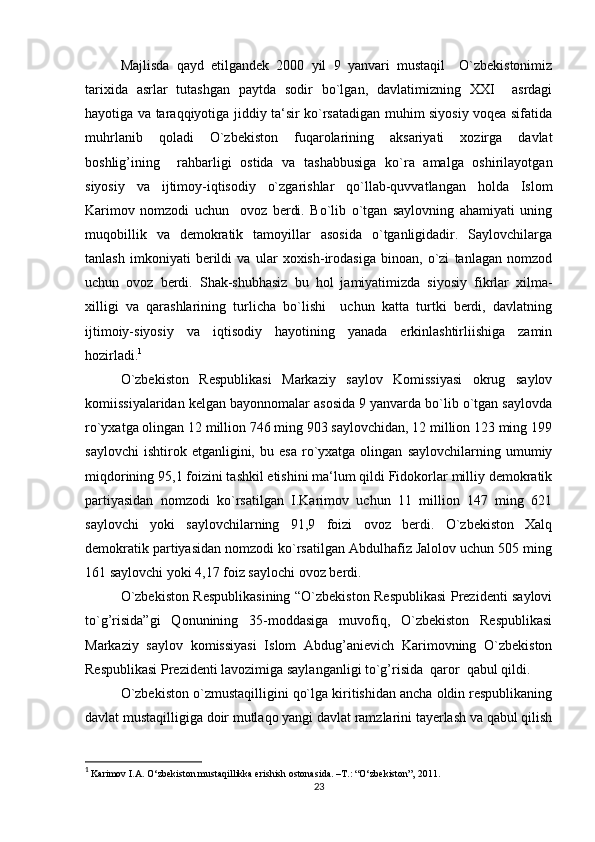 Majlisda   qayd   etilgandek   2000   yil   9   yanvari   mustaqil     O`zbekistonimiz
tarixida   asrlar   tutashgan   paytda   sodir   bo`lgan,   davlatimizning   XXI     asrdagi
hayotiga va taraqqiyotiga jiddiy ta‘sir ko`rsatadigan muhim siyosiy voqea sifatida
muhrlanib   qoladi   O`zbekiston   fuqarolarining   aksariyati   xozirga   davlat
boshlig’ining     rahbarligi   ostida   va   tashabbusiga   ko`ra   amalga   oshirilayotgan
siyosiy   va   ijtimoy-iqtisodiy   o`zgarishlar   qo`llab-quvvatlangan   holda   Islom
Karimov   nomzodi   uchun     ovoz   berdi.   Bo`lib   o`tgan   saylovning   ahamiyati   uning
muqobillik   va   demokratik   tamoyillar   asosida   o`tganligidadir.   Saylovchilarga
tanlash   imkoniyati   berildi   va   ular   xoxish-irodasiga   binoan,   o`zi   tanlagan   nomzod
uchun   ovoz   berdi.   Shak-shubhasiz   bu   hol   jamiyatimizda   siyosiy   fikrlar   xilma-
xilligi   va   qarashlarining   turlicha   bo`lishi     uchun   katta   turtki   berdi,   davlatning
ijtimoiy-siyosiy   va   iqtisodiy   hayotining   yanada   erkinlashtirliishiga   zamin
hozirladi. 1
O`zbekiston   Respublikasi   Markaziy   saylov   Komissiyasi   okrug   saylov
komiissiyalaridan kelgan bayonnomalar asosida 9 yanvarda bo`lib o`tgan saylovda
ro`yxatga olingan 12 million 746 ming 903 saylovchidan, 12 million 123 ming 199
saylovchi   ishtirok  etganligini,   bu  esa   ro`yxatga  olingan   saylovchilarning   umumiy
miqdorining 95,1 foizini tashkil etishini ma‘lum qildi Fidokorlar milliy demokratik
partiyasidan   nomzodi   ko`rsatilgan   I.Karimov   uchun   11   million   147   ming   621
saylovchi   yoki   saylovchilarning   91,9   foizi   ovoz   berdi.   O`zbekiston   Xalq
demokratik partiyasidan nomzodi ko`rsatilgan Abdulhafiz Jalolov uchun 505 ming
161 saylovchi yoki 4,17 foiz saylochi ovoz berdi.
O`zbekiston Respublikasining “O`zbekiston Respublikasi Prezidenti saylovi
to`g’risida”gi   Qonunining   35-moddasiga   muvofiq,   O`zbekiston   Respublikasi
Markaziy   saylov   komissiyasi   Islom   Abdug’anievich   Karimovning   O`zbekiston
Respublikasi Prezidenti lavozimiga saylanganligi to`g’risida  qaror  qabul qildi.  
O`zbekiston o`zmustaqilligini qo`lga kiritishidan ancha oldin respublikaning
davlat mustaqilligiga doir mutlaqo yangi davlat ramzlarini tayerlash va qabul qilish
1
  Karimov I.A. O‘zbekiston mustaqillikka erishish ostonasida. –T.: “O‘zbekiston”, 2011. 
23 
