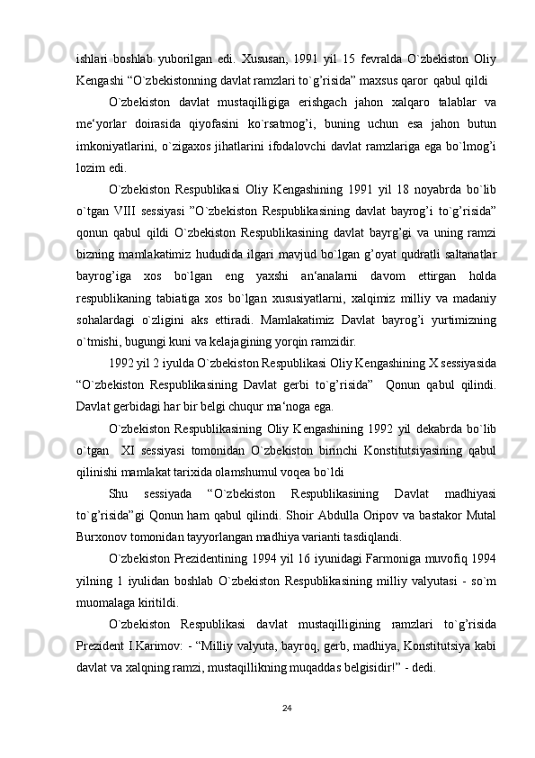 ishlari   boshlab   yuborilgan   edi.   Xususan,   1991   yil   15   fevralda   O`zbekiston   Oliy
Kengashi “O`zbekistonning davlat ramzlari to`g’risida” maxsus qaror  qabul qildi
O`zbekiston   davlat   mustaqilligiga   erishgach   jahon   xalqaro   talablar   va
me‘yorlar   doirasida   qiyofasini   ko`rsatmog’i,   buning   uchun   esa   jahon   butun
imkoniyatlarini,   o`zigaxos   jihatlarini   ifodalovchi   davlat   ramzlariga   ega   bo`lmog’i
lozim edi.
O`zbekiston   Respublikasi   Oliy   Kengashining   1991   yil   18   noyabrda   bo`lib
o`tgan   VIII   sessiyasi   ”O`zbekiston   Respublikasining   davlat   bayrog’i   to`g’risida”
qonun   qabul   qildi   O`zbekiston   Respublikasining   davlat   bayrg’gi   va   uning   ramzi
bizning   mamlakatimiz   hududida   ilgari   mavjud   bo`lgan   g’oyat   qudratli   saltanatlar
bayrog’iga   xos   bo`lgan   eng   yaxshi   an‘analarni   davom   ettirgan   holda
respublikaning   tabiatiga   xos   bo`lgan   xususiyatlarni,   xalqimiz   milliy   va   madaniy
sohalardagi   o`zligini   aks   ettiradi.   Mamlakatimiz   Davlat   bayrog’i   yurtimizning
o`tmishi, bugungi kuni va kelajagining yorqin ramzidir.
1992 yil 2 iyulda O`zbekiston Respublikasi Oliy Kengashining X sessiyasida
“O`zbekiston   Respublikasining   Davlat   gerbi   to`g’risida”     Qonun   qabul   qilindi.
Davlat gerbidagi har bir belgi chuqur ma‘noga ega.
O`zbekiston   Respublikasining   Oliy   Kengashining   1992   yil   dekabrda   bo`lib
o`tgan     XI   sessiyasi   tomonidan   O`zbekiston   birinchi   Konstitutsiyasining   qabul
qilinishi mamlakat tarixida olamshumul voqea bo`ldi
Shu   sessiyada   “O`zbekiston   Respublikasining   Davlat   madhiyasi
to`g’risida”gi   Qonun ham   qabul  qilindi. Shoir  Abdulla  Oripov  va  bastakor  Mutal
Burxonov tomonidan tayyorlangan madhiya varianti tasdiqlandi.
O`zbekiston Prezidentining 1994 yil 16 iyunidagi Farmoniga muvofiq 1994
yilning   1   iyulidan   boshlab   O`zbekiston   Respublikasining   milliy   valyutasi   -   so`m
muomalaga kiritildi.
O`zbekiston   Respublikasi   davlat   mustaqilligining   ramzlari   to`g’risida
Prezident I.Karimov: - “Milliy valyuta, bayroq, gerb, madhiya, Konstitutsiya kabi
davlat va xalqning ramzi, mustaqillikning muqaddas belgisidir!” - dedi.
24