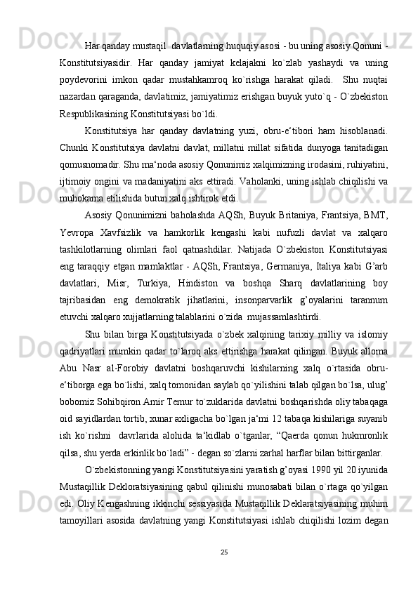 Har qanday mustaqil  davlatlarning huquqiy asosi - bu uning asosiy Qonuni -
Konstitutsiyasidir.   Har   qanday   jamiyat   kelajakni   ko`zlab   yashaydi   va   uning
poydevorini   imkon   qadar   mustahkamroq   ko`rishga   harakat   qiladi.     Shu   nuqtai
nazardan qaraganda, davlatimiz, jamiyatimiz erishgan buyuk yuto`q - O`zbekiston
Respublikasining Konstitutsiyasi bo`ldi.
Konstitutsiya   har   qanday   davlatning   yuzi,   obru-e‘tibori   ham   hisoblanadi.
Chunki   Konstitutsiya   davlatni   davlat,   millatni   millat   sifatida   dunyoga   tanitadigan
qomusnomadir. Shu ma‘noda asosiy Qonunimiz xalqimizning irodasini, ruhiyatini,
ijtimoiy ongini va madaniyatini aks ettiradi. Vaholanki, uning ishlab chiqilishi  va
muhokama etilishida butun xalq ishtirok etdi.
Asosiy   Qonunimizni   baholashda   AQSh,   Buyuk   Britaniya,   Frantsiya,   BMT,
Yevropa   Xavfsizlik   va   hamkorlik   kengashi   kabi   nufuzli   davlat   va   xalqaro
tashkilotlarning   olimlari   faol   qatnashdilar.   Natijada   O`zbekiston   Konstitutsiyasi
eng  taraqqiy   etgan  mamlaktlar   -   AQSh,  Frantsiya,   Germaniya,  Italiya  kabi   G’arb
davlatlari,   Misr,   Turkiya,   Hindiston   va   boshqa   Sharq   davlatlarining   boy
tajribasidan   eng   demokratik   jihatlarini,   insonparvarlik   g’oyalarini   tarannum
etuvchi xalqaro xujjatlarning talablarini o`zida  mujassamlashtirdi.
Shu   bilan   birga   Konstitutsiyada   o`zbek   xalqining   tarixiy   milliy   va   islomiy
qadriyatlari  mumkin qadar  to`laroq aks  ettirishga  harakat  qilingan.  Buyuk alloma
Abu   Nasr   al-Forobiy   davlatni   boshqaruvchi   kishilarning   xalq   o`rtasida   obru-
e‘tiborga ega bo`lishi, xalq tomonidan saylab qo`yilishini talab qilgan bo`lsa, ulug’
bobomiz Sohibqiron Amir Temur to`zuklarida davlatni boshqarishda oliy tabaqaga
oid sayidlardan tortib, xunar axligacha bo`lgan ja‘mi 12 tabaqa kishilariga suyanib
ish   ko`rishni     davrlarida   alohida   ta‘kidlab   o`tganlar,   “Qaerda   qonun   hukmronlik
qilsa, shu yerda erkinlik bo`ladi” - degan so`zlarni zarhal harflar bilan bittirganlar.
O`zbekistonning yangi Konstitutsiyasini yaratish g’oyasi 1990 yil 20 iyunida
Mustaqillik  Dekloratsiyasining  qabul  qilinishi  munosabati  bilan o`rtaga qo`yilgan
edi. Oliy Kengashning ikkinchi sessiyasida Mustaqillik Deklaratsiyasining muhim
tamoyillari  asosida  davlatning   yangi   Konstitutsiyasi   ishlab  chiqilishi   lozim   degan
25