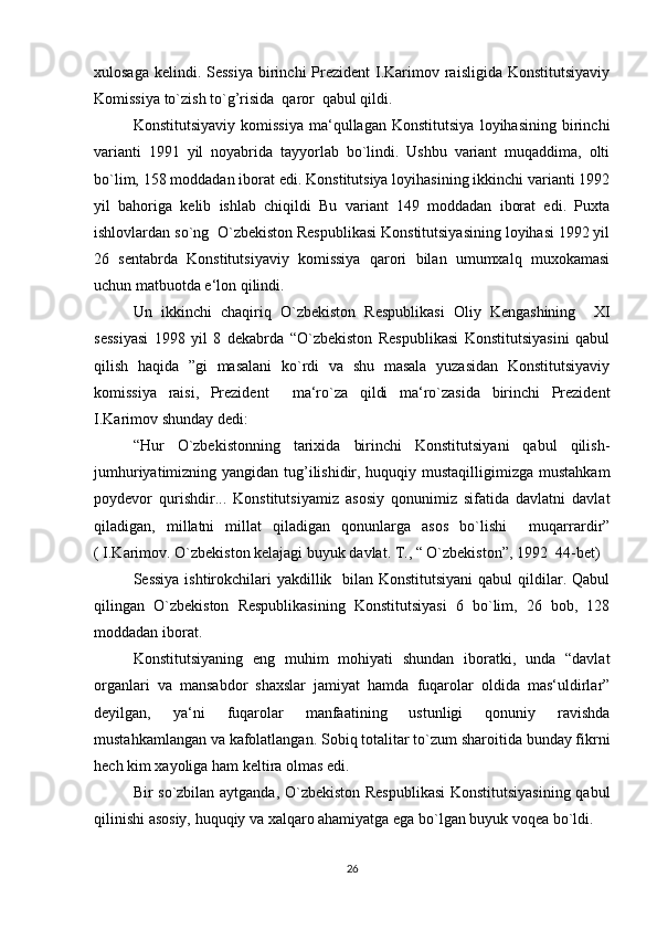xulosaga  kelindi. Sessiya  birinchi  Prezident  I.Karimov raisligida Konstitutsiyaviy
Komissiya to`zish to`g’risida  qaror  qabul qildi.
Konstitutsiyaviy   komissiya   ma‘qullagan   Konstitutsiya   loyihasining   birinchi
varianti   1991   yil   noyabrida   tayyorlab   bo`lindi.   Ushbu   variant   muqaddima,   olti
bo`lim, 158 moddadan iborat edi. Konstitutsiya loyihasining ikkinchi varianti 1992
yil   bahoriga   kelib   ishlab   chiqildi   Bu   variant   149   moddadan   iborat   edi.   Puxta
ishlovlardan so`ng  O`zbekiston Respublikasi Konstitutsiyasining loyihasi 1992 yil
26   sentabrda   Konstitutsiyaviy   komissiya   qarori   bilan   umumxalq   muxokamasi
uchun matbuotda e‘lon qilindi.
Un   ikkinchi   chaqiriq   O`zbekiston   Respublikasi   Oliy   Kengashining     XI
sessiyasi   1998   yil   8   dekabrda   “O`zbekiston   Respublikasi   Konstitutsiyasini   qabul
qilish   haqida   ”gi   masalani   ko`rdi   va   shu   masala   yuzasidan   Konstitutsiyaviy
komissiya   raisi,   Prezident     ma‘ro`za   qildi   ma‘ro`zasida   birinchi   Prezident
I.Karimov shunday dedi:
“Hur   O`zbekistonning   tarixida   birinchi   Konstitutsiyani   qabul   qilish-
jumhuriyatimizning yangidan tug’ilishidir, huquqiy mustaqilligimizga mustahkam
poydevor   qurishdir...   Konstitutsiyamiz   asosiy   qonunimiz   sifatida   davlatni   davlat
qiladigan,   millatni   millat   qiladigan   qonunlarga   asos   bo`lishi     muqarrardir”
( I.Karimov. O`zbekiston kelajagi buyuk davlat. T., “ O`zbekiston”, 1992  44-bet)
Sessiya ishtirokchilari yakdillik   bilan Konstitutsiyani  qabul  qildilar. Qabul
qilingan   O`zbekiston   Respublikasining   Konstitutsiyasi   6   bo`lim,   26   bob,   128
moddadan iborat.
Konstitutsiyaning   eng   muhim   mohiyati   shundan   iboratki,   unda   “davlat
organlari   va   mansabdor   shaxslar   jamiyat   hamda   fuqarolar   oldida   mas‘uldirlar”
deyilgan,   ya‘ni   fuqarolar   manfaatining   ustunligi   qonuniy   ravishda
mustahkamlangan va kafolatlangan. Sobiq totalitar to`zum sharoitida bunday fikrni
hech kim xayoliga ham keltira olmas edi.
Bir so`zbilan aytganda, O`zbekiston Respublikasi  Konstitutsiyasining qabul
qilinishi asosiy, huquqiy va xalqaro ahamiyatga ega bo`lgan buyuk voqea bo`ldi.
26 
