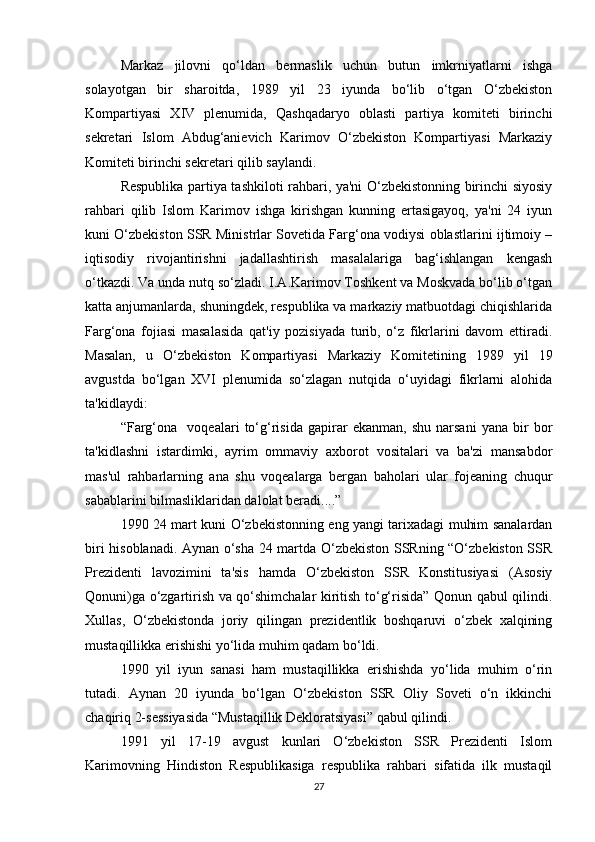 Markaz   jilovni   qo‘ldan   bermaslik   uchun   butun   imkrniyatlarni   ishga
solayotgan   bir   sharoitda,   1989   yil   23   iyunda   bo‘lib   o‘tgan   O‘zbekiston
Kompartiyasi   XIV   plenumida,   Qashqadaryo   oblasti   partiya   komiteti   birinchi
sekretari   Islom   Abdug‘anievich   Karimov   O‘zbekiston   Kompartiyasi   Markaziy
Komiteti birinchi sekretari qilib saylandi.
Respublika partiya tashkiloti rahbari, ya'ni O‘zbekistonning birinchi siyosiy
rahbari   qilib   Islom   Karimov   ishga   kirishgan   kunning   ertasigayoq,   ya'ni   24   iyun
kuni O‘zbekiston SSR Ministrlar Sovetida Farg‘ona vodiysi oblastlarini ijtimoiy –
iqtisodiy   rivojantirishni   jadallashtirish   masalalariga   bag‘ishlangan   kengash
o‘tkazdi. Va unda nutq so‘zladi. I.A.Karimov Toshkent va Moskvada bo‘lib o‘tgan
katta anjumanlarda, shuningdek, respublika va markaziy matbuotdagi chiqishlarida
Farg‘ona   fojiasi   masalasida   qat'iy   pozisiyada   turib,   o‘z   fikrlarini   davom   ettiradi.
Masalan,   u   O‘zbekiston   Kompartiyasi   Markaziy   Komitetining   1989   yil   19
avgustda   bo‘lgan   XVI   plenumida   so‘zlagan   nutqida   o‘uyidagi   fikrlarni   alohida
ta'kidlaydi:
“Farg‘ona     voqealari   to‘g‘risida   gapirar   ekanman,   shu   narsani   yana   bir   bor
ta'kidlashni   istardimki,   ayrim   ommaviy   axborot   vositalari   va   ba'zi   mansabdor
mas'ul   rahbarlarning   ana   shu   voqealarga   bergan   baholari   ular   fojeaning   chuqur
sabablarini bilmasliklaridan dalolat beradi....”
1990 24 mart kuni O‘zbekistonning eng yangi tarixadagi muhim sanalardan
biri hisoblanadi. Aynan o‘sha 24 martda O‘zbekiston SSRning “O‘zbekiston SSR
Prezidenti   lavozimini   ta'sis   hamda   O‘zbekiston   SSR   Konstitusiyasi   (Asosiy
Qonuni)ga o‘zgartirish va qo‘shimchalar kiritish to‘g‘risida” Qonun qabul qilindi.
Xullas,   O‘zbekistonda   joriy   qilingan   prezidentlik   boshqaruvi   o‘zbek   xalqining
mustaqillikka erishishi yo‘lida muhim qadam bo‘ldi.
1990   yil   iyun   sanasi   ham   mustaqillikka   erishishda   yo‘lida   muhim   o‘rin
tutadi.   Aynan   20   iyunda   bo‘lgan   O‘zbekiston   SSR   Oliy   Soveti   o‘n   ikkinchi
chaqiriq 2-sessiyasida “Mustaqillik Dekloratsiyasi” qabul qilindi.
1991   yil   17-19   avgust   kunlari   O‘zbekiston   SSR   Prezidenti   Islom
Karimovning   Hindiston   Respublikasiga   respublika   rahbari   sifatida   ilk   mustaqil
27