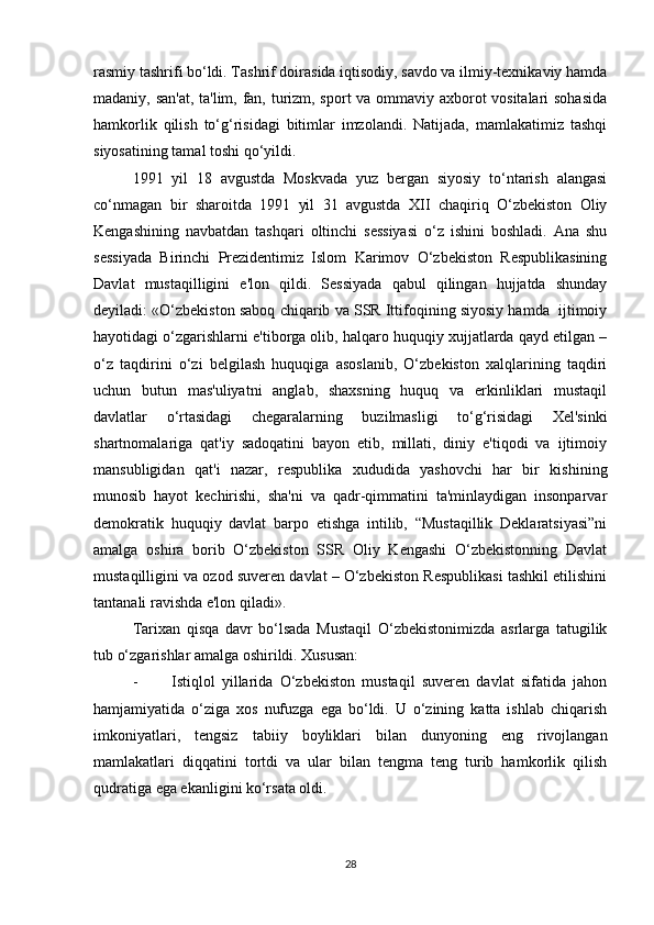 rasmiy tashrifi bo‘ldi. Tashrif doirasida iqtisodiy, savdo va ilmiy-texnikaviy hamda
madaniy, san'at, ta'lim, fan, turizm, sport va ommaviy axborot vositalari sohasida
hamkorlik   qilish   to‘g‘risidagi   bitimlar   imzolandi.   Natijada,   mamlakatimiz   tashqi
siyosatining tamal toshi qo‘yildi. 
1991   yil   18   avgustda   Moskvada   yuz   bergan   siyosiy   to‘ntarish   alangasi
co‘nmagan   bir   sharoitda   1991   yil   31   avgustda   XII   chaqiriq   O‘zbekiston   Oliy
Kengashining   navbatdan   tashqari   oltinchi   sessiyasi   o‘z   ishini   boshladi.   Ana   shu
sessiyada   Birinchi   Prezidentimiz   Islom   Karimov   O‘zbekiston   Respublikasining
Davlat   mustaqilligini   e'lon   qildi.   Sessiyada   qabul   qilingan   hujjatda   shunday
deyiladi: «O‘zbekiston saboq chiqarib va SSR Ittifoqining siyosiy hamda  ijtimoiy
hayotidagi o‘zgarishlarni e'tiborga olib, halqaro huquqiy xujjatlarda qayd etilgan –
o‘z   taqdirini   o‘zi   belgilash   huquqiga   asoslanib,   O‘zbekiston   xalqlarining   taqdiri
uchun   butun   mas'uliyatni   anglab,   shaxsning   huquq   va   erkinliklari   mustaqil
davlatlar   o‘rtasidagi   chegaralarning   buzilmasligi   to‘g‘risidagi   Xel'sinki
shartnomalariga   qat'iy   sadoqatini   bayon   etib,   millati,   diniy   e'tiqodi   va   ijtimoiy
mansubligidan   qat'i   nazar,   respublika   xududida   yashovchi   har   bir   kishining
munosib   hayot   kechirishi,   sha'ni   va   qadr-qimmatini   ta'minlaydigan   insonparvar
demokratik   huquqiy   davlat   barpo   etishga   intilib,   “Mustaqillik   Deklaratsiyasi”ni
amalga   oshira   borib   O‘zbekiston   SSR   Oliy   Kengashi   O‘zbekistonning   Davlat
mustaqilligini va ozod suveren davlat – O‘zbekiston Respublikasi tashkil etilishini
tantanali ravishda e'lon qiladi». 
Tarixan   qisqa   davr   bo‘lsada   Mustaqil   O‘zbekistonimizda   asrlarga   tatugilik
tub o‘zgarishlar amalga oshirildi. Xususan:
- Istiqlol   yillarida   O‘zbekiston   mustaqil   suveren   davlat   sifatida   jahon
hamjamiyatida   o‘ziga   xos   nufuzga   ega   bo‘ldi.   U   o‘zining   katta   ishlab   chiqarish
imkoniyatlari,   tengsiz   tabiiy   boyliklari   bilan   dunyoning   eng   rivojlangan
mamlakatlari   diqqatini   tortdi   va   ular   bilan   tengma   teng   turib   hamkorlik   qilish
qudratiga ega ekanligini ko‘rsata oldi.
28