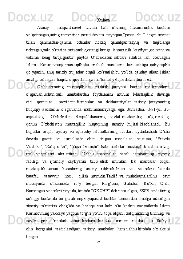 Xulosa
Asosiy     maqsad-sovet   davlati   hali   o’zining   hukumronlik   kuchini
yo’qotmagan,uning reoressiv siyosati davom etayotgan,”paxta ishi “ degan tuxmat
bilan   qanchadan-qancha   odamlar   noxaq   qamalgan,tazyiq   va   taqiblarga
uchragan,xalq o’rtasida tushkunlik,ertangi kunga  ishonsizlik  kayfiyati,qo’rquv  va
vahima   keng   tarqalganbir   paytda   O’zbekiston   rahbari   sifatida   ish   boshlagan
Islom    Karimovning  mustaqillikka  erishish  masalasini  kun tartibga  qatiy nqilib
qo’yganini   aniq   tarixiy   xujjatlar   orqali   ko’rsatish,bu   yo’lda   qanday   ulkan   ishlar
amalga oshirgani haqida o’quvchilarga ma’lumot yetqazishdan iborat edi.
O’zbekistoning   mustaqillikka   erishish   jarayoni   haqida   ma’lumotlarni
o’rganish uchun turli     manbalardan     foydalanish     muhim     Mustaqillik     davriga
oid       qonunlar,       prezident   farmonlari     va     deklaratsiyalar     tarixiy     jarayonning
huquqiy  asoslarini  o‘rganishda  muhimahamiyatga  ega.  Jumladan,  1991-yil  31-
avgustdagi     “O‘zbekiston     Respublikasining     davlat   mustaqilligi     to‘g‘risida”gi
qonun     O‘zbekiston     mustaqillik     huquqining     rasmiy     hujjati   hisoblanadi.     Bu
hujjatlar  orqali  siyosiy  va  iqtisodiy  islohotlarning  asoslari  oydinlashadi. O shaʻ
davrda     gazeta     va     jurnallarda     chop     etilgan     maqolalar,     xususan,     "Pravda
Vostoka", "Xalq  so‘zi",  "Yosh  leninchi"  kabi  nashrlar  mustaqillik  ostonasidagi
real     voqealarni     aks   ettiradi.     Ushbu     materiallar     orqali     jamiyatning     siyosiy
faolligi     va     ijtimoiy     kayfiyatini     bilib   olish     mumkin.     Bu     manbalar     orqali
mustaqillik   uchun     kurashning     asosiy     ishtirokchilari     va     voqealari     haqida
batafsil     tasavvur     hosil     qilish   mumkin.Taklif   va   muhokamalarShu     davr
mobaynida     o‘lkamizda     ro‘y     bergan     Farg‘ona,     Guliston,     Bo‘ka,     O‘sh,
Namangan voqealari paytida, tarixda “GKCHP” deb nom olgan, SSSR davlatining
so‘nggi   kunlarida   bir   guruh   imperiyaparast   kuchlar   tomonidan   amalga   oshirilgan
siyosiy   to‘ntarish   chog‘ida   va   boshqa   shu   kabi   o‘ta   keskin   vaziyatlarda   Islom
Karimovning yakkayu yagona to‘g‘ri yo‘lni topa olgani, xalqimizning tinchligi va
xavfsizligini   ta’minlash   uchun   kechayu   kunduz     tinimsiz     mashaqqatli     faoliyat
olib   borganini    tasdiqlaydigan    tarixiy   manbalar     ham  ushbu kitobda o‘z aksini
topgan.
29