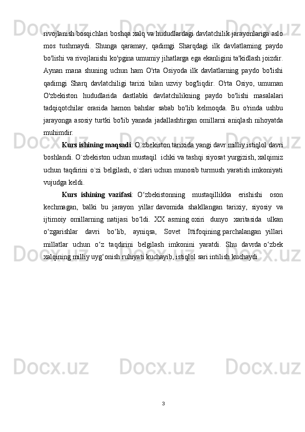 rivojlanish bosqichlari boshqa xalq va hududlardagi davlatchilik jarayonlariga aslo
mos   tushmaydi.   Shunga   qaramay,   qadimgi   Sharqdagi   ilk   davlatlarning   paydo
bo'lishi va rivojlanishi ko'pgina umumiy jihatlarga ega ekanligini ta'kidlash joizdir.
Aynan   mana   shuning   uchun   ham   O'rta   Osiyoda   ilk   davlatlarning   paydo   bo'lishi
qadimgi   Sharq   davlatchiligi   tarixi   bilan   uzviy   bog'liqdir.   O'rta   Osiyo,   umuman
O'zbekiston   hududlarida   dastlabki   davlatchilikning   paydo   bo'lishi   masalalari
tadqiqotchilar   orasida   hamon   bahslar   sabab   bo'lib   kelmoqda.   Bu   o'rinda   ushbu
jarayonga   asosiy   turtki   bo'lib  yanada   jadallashtirgan   omillarni   aniqlash   nihoyatda
muhimdir.
Kurs ishining maqsadi : O`zbekiston tarixida yangi davr milliy istiqlol davri
boshlandi. O`zbekiston uchun mustaqil  ichki va tashqi siyosat yurgizish, xalqimiz
uchun taqdirini o`zi belgilash, o`zlari uchun munosib turmush yaratish imkoniyati
vujudga keldi.
Kurs   ishining   vazifasi :   O zbekistonning     mustaqillikka     erishishi     osonʻ
kechmagan,  balki  bu  jarayon  yillar davomida  shakllangan  tarixiy,  siyosiy  va
ijtimoiy  omillarning  natijasi  bo ldi.  XX  asrning oxiri   dunyo   xaritasida   ulkan
ʻ
o zgarishlar     davri     bo lib,     ayniqsa,     Sovet     Ittifoqining parchalangan   yillari	
ʻ ʻ
millatlar   uchun   o z   taqdirini   belgilash   imkonini   yaratdi.   Shu   davrda o zbek	
ʻ ʻ
xalqining milliy uyg‘onish ruhiyati kuchayib, istiqlol sari intilish kuchaydi.
3
