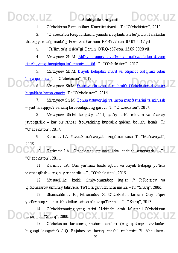 Adabiyotlar ro‘yxati:
1. O‘zbekiston Respublikasi Konstitutsiyasi. –T.:  “ O‘zbekiston ” , 201 9 .
2. "O‘zbekiston Respublikasini yanada rivojlantirish bo‘yicha Harakatlar
strategiyasi to‘g‘risida"gi Prezident Farmoni. PF-4797-son. 07.02.2017 yil.
3. “Ta’lim to‘g‘risida”gi Qonun. O‘RQ-637-son. 23.09.2020 yil.
4. Mirziyoev   Sh.M.   Milliy   taraqqiyot   yo‘limizni   qat’iyat   bilan   davom
ettirib, yangi bosqichga ko‘taramiz. 1-jild . T.: “O‘zbekiston”, 2017.
5. Mirziyoev   Sh.M.   Buyuk   kelajakni   mard   va   olijanob   xalqimiz   bilan
birga quramiz.  T.: “O‘zbekiston”, 2017.
6. Mirziyoev S h .M.   Erkin va farovon, demokratik O‘zbekiston davlatini
birgalikda barpo etamiz .  T.: “O‘zbekiston”, 2016.
7. Mirziyoev Sh.M.   Qonun ustuvorligi va inson manfaatlarini ta’minlash
–  yurt taraqqiyoti va xalq farovonligining garovi.  T.: “O‘zbekiston”, 2017.
8. Mirziyoev   Sh.M.   tanqidiy   tahlil,   qat’iy   tartib   intizom   va   shaxsiy
javobgarlik   –   har   bir   rahbar   faoliyatining   kundalik   qoidasi   bo‘lishi   kerak.   T.:
“O‘zbekiston”, 2017.
9. Karimov I.A. Y u ksak ma’naviyat – engilmas kuch. T.: “Ma’naviyat”,
2008.
10. Karimov   I.A.   O‘zbekiston   mustaqillikka   erishish   ostonasida.   –T.:
“O‘zbekiston”, 2011. 
11. Karimov   I.A.   Ona   yurtimiz   baxtu   iqboli   va   buyuk   kelajagi   yo‘lida
xizmat qilish – eng oliy saodatdir. –T., “O‘zbekiston”, 2015.
12. Mustaqillik:   Izohli   ilmiy-ommabop   lug‘at   //   R.Ro‘ziev   va
Q.Xonazarov umumiy tahririda. To‘ldirilgan uchinchi nashri. –T.: “S h arq”, 2006.
13. Shamsutdinov   R.,   Maxmudov   X.   O‘zbekiston   tarixi   /   Oliy   o‘quv
yurtlarining notarix fakultetlari uchun o‘quv qo‘llanma. –T., “Sharq”, 2013.
14. O‘zbekistonning   yangi   tarixi.   Uchinchi   kitob.   Mustaqil   O‘zbekiston
tarixi. –T.: “S h arq”, 2000.
15. O‘zbekiston   tarixining   muhim   sanalari   (eng   qadimgi   davrlardan
bugungi   kungacha)   /   Q.   Rajabov   va   boshq.   mas’ul   muharrir:   R.   Abdullaev.-
30 