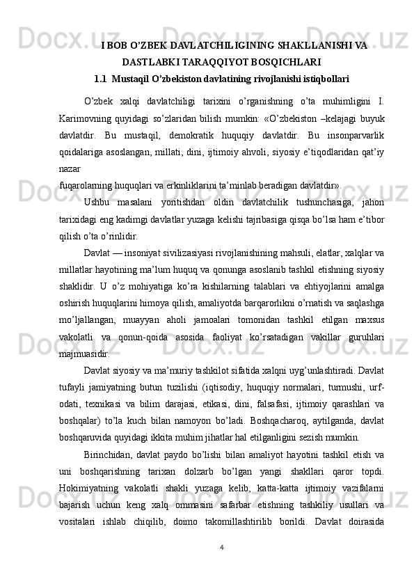 I BOB O’ZBEK DAVLATCHILIGINING SHAKLLANISHI VA
DASTLABKI TARAQQIYOT BOSQICHLARI
1.1  Mustaqil O’zbekiston davlatining rivojlanishi istiqbollari 
O’zbek   xalqi   davlatchiligi   tarixini   o’rganishning   o’ta   muhimligini   I.
Karimovning   quyidagi   so’zlaridan   bilish   mumkin:   «O’zbekiston   –kelajagi   buyuk
davlatdir.   Bu   mustaqil,   demokratik   huquqiy   davlatdir.   Bu   insonparvarlik
qoidalariga   asoslangan,   millati,   dini,   ijtimoiy   ahvoli,   siyosiy   e’tiqodlaridan   qat’iy
nazar
fuqarolarning huquqlari va erkinliklarini ta’minlab beradigan davlatdir».
Ushbu   masalani   yoritishdan   oldin   davlatchilik   tushunchasiga,   jahon
tarixidagi eng kadimgi davlatlar yuzaga kelishi tajribasiga qisqa bo’lsa ham e’tibor
qilish o’ta o’rinlidir.
Davlat — insoniyat sivilizasiyasi rivojlanishining mahsuli, elatlar, xalqlar va
millatlar hayotining ma’lum huquq va qonunga asoslanib tashkil etishning siyosiy
shaklidir.   U   o’z   mohiyatiga   ko’ra   kishilarning   talablari   va   ehtiyojlarini   amalga
oshirish huquqlarini himoya qilish, amaliyotda barqarorlikni o’rnatish va saqlashga
mo’ljallangan,   muayyan   aholi   jamoalari   tomonidan   tashkil   etilgan   maxsus
vakolatli   va   qonun-qoida   asosida   faoliyat   ko’rsatadigan   vakillar   guruhlari
majmuasidir.
Davlat siyosiy va ma’muriy tashkilot sifatida xalqni uyg’unlashtiradi. Davlat
tufayli   jamiyatning   butun   tuzilishi   (iqtisodiy,   huquqiy   normalari,   turmushi,   urf-
odati,   texnikasi   va   bilim   darajasi,   etikasi,   dini,   falsafasi,   ijtimoiy   qarashlari   va
boshqalar)   to’la   kuch   bilan   namoyon   bo’ladi.   Boshqacharoq,   aytilganda,   davlat
boshqaruvida quyidagi ikkita muhim jihatlar hal etilganligini sezish mumkin.
Birinchidan,   davlat   paydo   bo’lishi   bilan   amaliyot   hayotini   tashkil   etish   va
uni   boshqarishning   tarixan   dolzarb   bo’lgan   yangi   shakllari   qaror   topdi.
Hokimiyatning   vakolatli   shakli   yuzaga   kelib,   katta-katta   ijtimoiy   vazifalarni
bajarish   uchun   keng   xalq   ommasini   safarbar   etishning   tashkiliy   usullari   va
vositalari   ishlab   chiqilib,   doimo   takomillashtirilib   borildi.   Davlat   doirasida
4