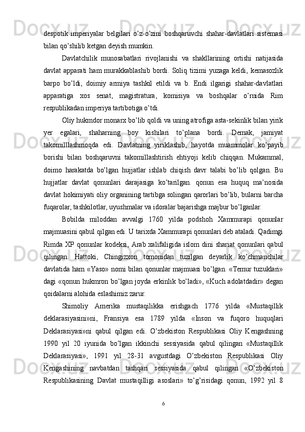 despotik   imperiyalar   belgilari   o’z-o’zini   boshqaruvchi   shahar-davlatlari   sistemasi
bilan qo’shilib ketgan deyish mumkin.
Davlatchilik   munosabatlari   rivojlanishi   va   shakllarining   ortishi   natijasida
davlat  apparati   ham  murakkablashib  bordi. Soliq tizimi   yuzaga  keldi, kemasozlik
barpo   bo’ldi,   doimiy   armiya   tashkil   etildi   va   b.   Endi   ilgarigi   shahar-davlatlari
apparatiga   xos   senat,   magistratura,   komisiya   va   boshqalar   o’rnida   Rim
respublikadan imperiya tartibotiga o’tdi.
Oliy hukmdor monarx bo’lib qoldi va uning atrofiga asta-sekinlik bilan yirik
yer   egalari,   shaharning   boy   kishilari   to’plana   bordi.   Demak,   jamiyat
takomilllashmoqda   edi.   Davlatning   yiriklashib,   hayotda   muammolar   ko’payib
borishi   bilan   boshqaruvni   takomillashtirish   ehtiyoji   kelib   chiqqan.   Mukammal,
doimo   harakatda   bo’lgan   hujjatlar   ishlab   chiqish   davr   talabi   bo’lib   qolgan.   Bu
hujjatlar   davlat   qonunlari   darajasiga   ko’tarilgan.   qonun   esa   huquq   ma’nosida
davlat hokimiyati oliy organining tartibga solingan qarorlari bo’lib, bularni barcha
fuqarolar, tashkilotlar, uyushmalar va idoralar bajarishga majbur bo’lganlar.
Bobilda   miloddan   avvalgi   1760   yilda   podshoh   Xammurapi   qonunlar
majmuasini qabul qilgan edi. U tarixda Xammurapi qonunlari deb ataladi. Qadimgi
Rimda XP qonunlar  kodeksi, Arab xalifaligida islom  dini  shariat  qonunlari  qabul
qilingan.   Hattoki,   Chingizxon   tomonidan   tuzilgan   deyarlik   ko’chmanchilar
davlatida ham «Yaso» nomi bilan qonunlar majmuasi bo’lgan. «Temur tuzuklari»
dagi «qonun hukmron bo’lgan joyda erkinlik bo’ladi», «Kuch adolatdadir» degan
qoidalarni alohida eslashimiz zarur.
Shimoliy   Amerika   mustaqilikka   erishgach   1776   yilda   «Mustaqillik
deklarasiyasini»ni,   Fransiya   esa   1789   yilda   «Inson   va   fuqoro   huquqlari
Deklarasiyasi»ni   qabul   qilgan   edi.   O’zbekiston   Respublikasi   Oliy   Kengashning
1990   yil   20   iyunida   bo’lgan   ikkinchi   sessiyasida   qabul   qilingan   «Mustaqillik
Deklarasiyasi»,   1991   yil   28-31   avgustdagi   O’zbekiston   Respublikasi   Oliy
Kengashining   navbatdan   tashqari   sessiyasida   qabul   qilingan   «O’zbekiston
Respublikasining   Davlat   mustaqilligi   asoslari»   to’g’risidagi   qonun,   1992   yil   8
6